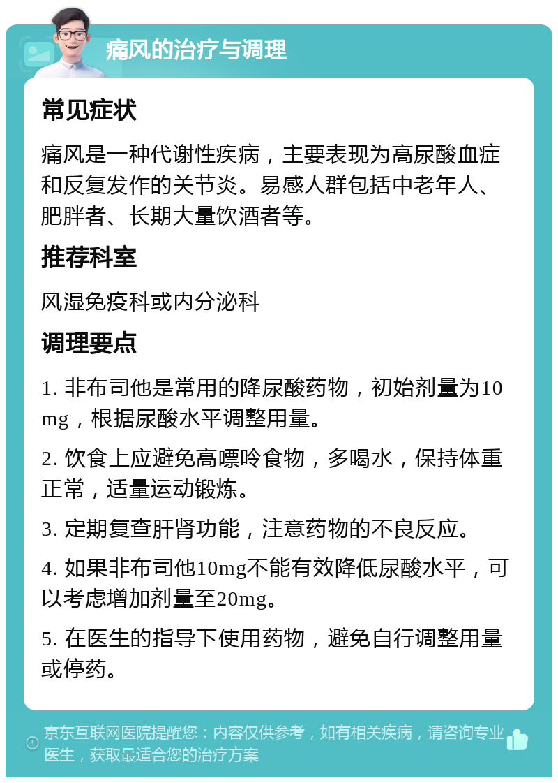 痛风的治疗与调理 常见症状 痛风是一种代谢性疾病，主要表现为高尿酸血症和反复发作的关节炎。易感人群包括中老年人、肥胖者、长期大量饮酒者等。 推荐科室 风湿免疫科或内分泌科 调理要点 1. 非布司他是常用的降尿酸药物，初始剂量为10mg，根据尿酸水平调整用量。 2. 饮食上应避免高嘌呤食物，多喝水，保持体重正常，适量运动锻炼。 3. 定期复查肝肾功能，注意药物的不良反应。 4. 如果非布司他10mg不能有效降低尿酸水平，可以考虑增加剂量至20mg。 5. 在医生的指导下使用药物，避免自行调整用量或停药。