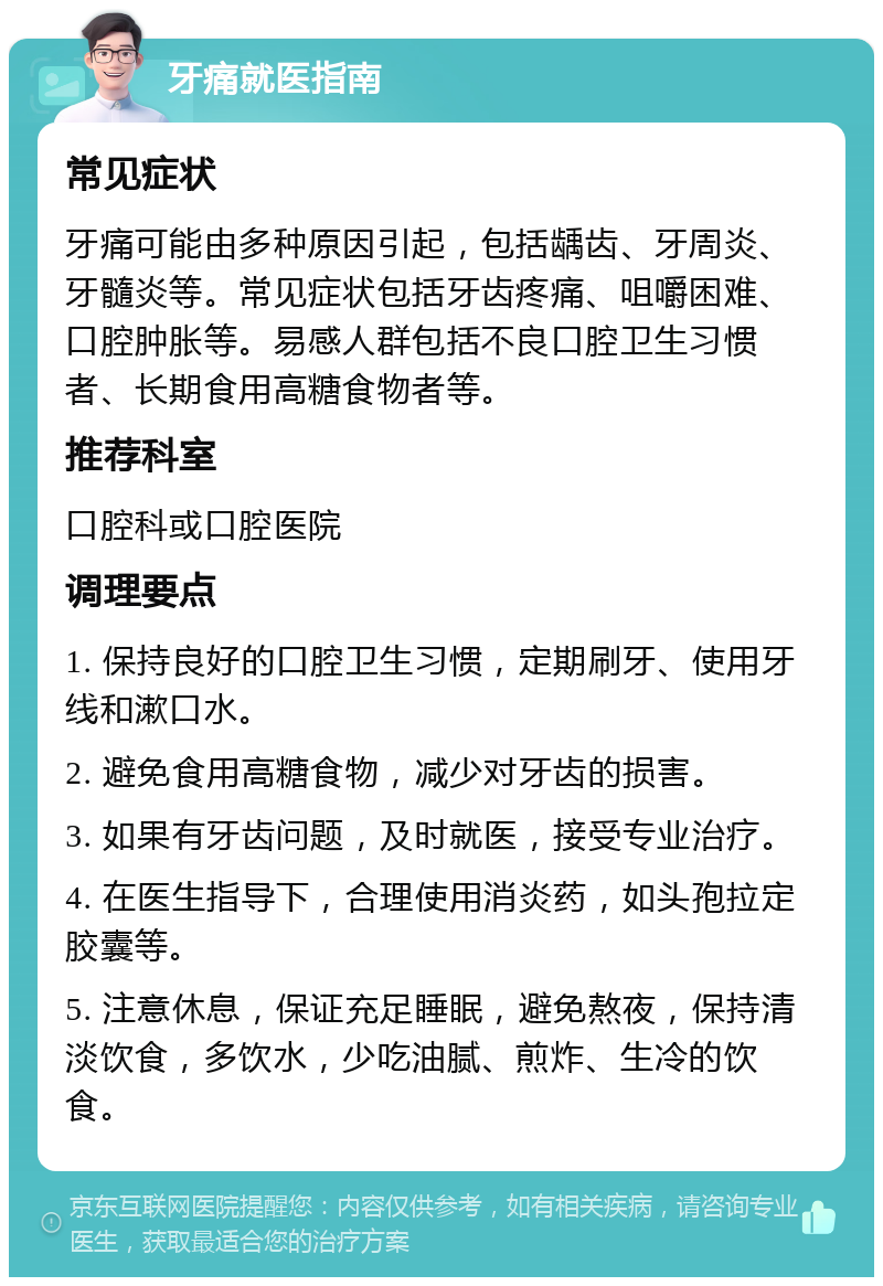 牙痛就医指南 常见症状 牙痛可能由多种原因引起，包括龋齿、牙周炎、牙髓炎等。常见症状包括牙齿疼痛、咀嚼困难、口腔肿胀等。易感人群包括不良口腔卫生习惯者、长期食用高糖食物者等。 推荐科室 口腔科或口腔医院 调理要点 1. 保持良好的口腔卫生习惯，定期刷牙、使用牙线和漱口水。 2. 避免食用高糖食物，减少对牙齿的损害。 3. 如果有牙齿问题，及时就医，接受专业治疗。 4. 在医生指导下，合理使用消炎药，如头孢拉定胶囊等。 5. 注意休息，保证充足睡眠，避免熬夜，保持清淡饮食，多饮水，少吃油腻、煎炸、生冷的饮食。