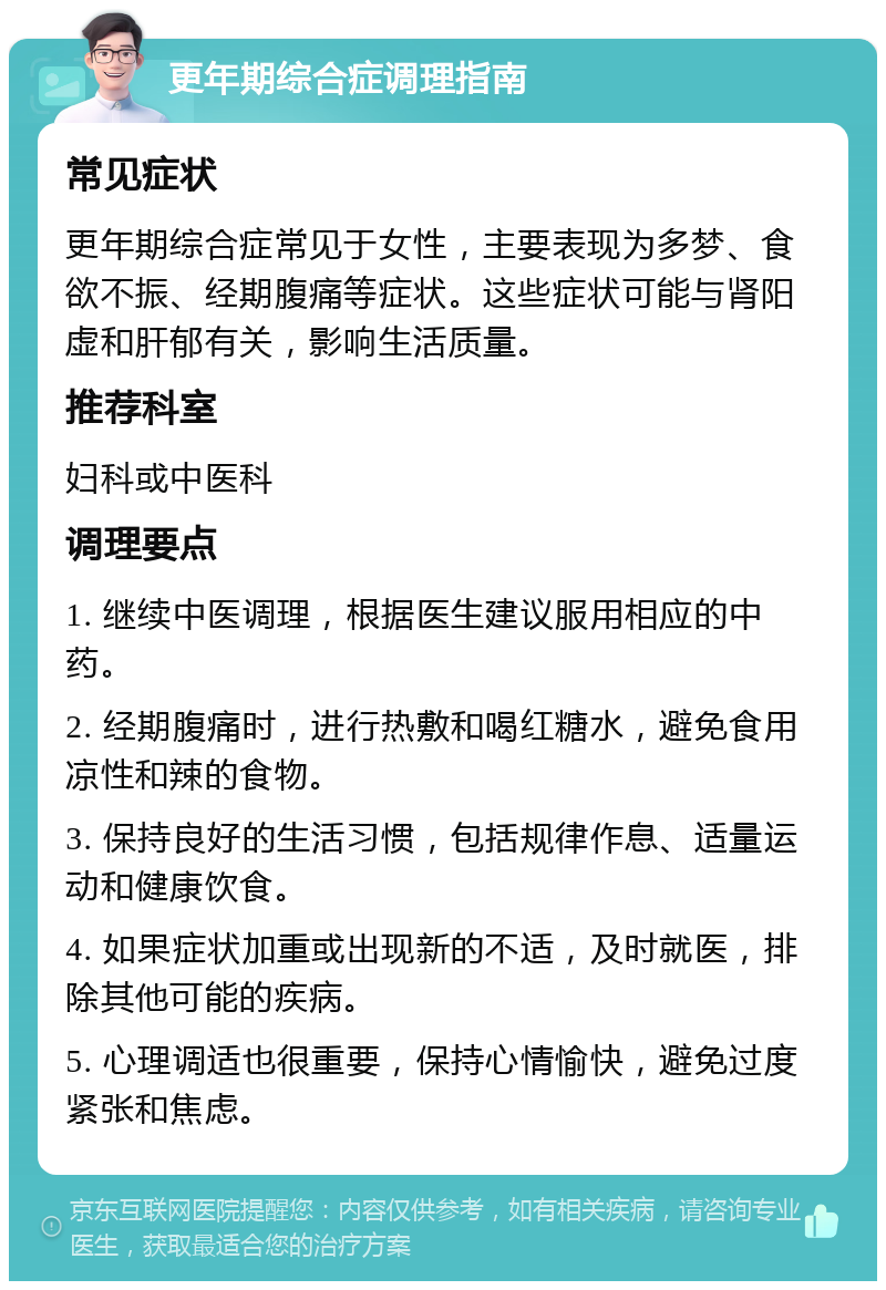 更年期综合症调理指南 常见症状 更年期综合症常见于女性，主要表现为多梦、食欲不振、经期腹痛等症状。这些症状可能与肾阳虚和肝郁有关，影响生活质量。 推荐科室 妇科或中医科 调理要点 1. 继续中医调理，根据医生建议服用相应的中药。 2. 经期腹痛时，进行热敷和喝红糖水，避免食用凉性和辣的食物。 3. 保持良好的生活习惯，包括规律作息、适量运动和健康饮食。 4. 如果症状加重或出现新的不适，及时就医，排除其他可能的疾病。 5. 心理调适也很重要，保持心情愉快，避免过度紧张和焦虑。