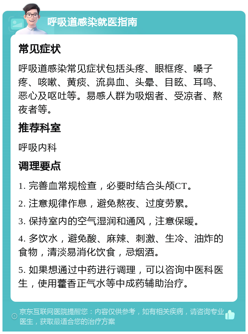 呼吸道感染就医指南 常见症状 呼吸道感染常见症状包括头疼、眼框疼、嗓子疼、咳嗽、黄痰、流鼻血、头晕、目眩、耳鸣、恶心及呕吐等。易感人群为吸烟者、受凉者、熬夜者等。 推荐科室 呼吸内科 调理要点 1. 完善血常规检查，必要时结合头颅CT。 2. 注意规律作息，避免熬夜、过度劳累。 3. 保持室内的空气湿润和通风，注意保暖。 4. 多饮水，避免酸、麻辣、刺激、生冷、油炸的食物，清淡易消化饮食，忌烟酒。 5. 如果想通过中药进行调理，可以咨询中医科医生，使用藿香正气水等中成药辅助治疗。