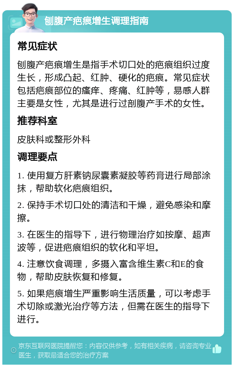 刨腹产疤痕增生调理指南 常见症状 刨腹产疤痕增生是指手术切口处的疤痕组织过度生长，形成凸起、红肿、硬化的疤痕。常见症状包括疤痕部位的瘙痒、疼痛、红肿等，易感人群主要是女性，尤其是进行过剖腹产手术的女性。 推荐科室 皮肤科或整形外科 调理要点 1. 使用复方肝素钠尿囊素凝胶等药膏进行局部涂抹，帮助软化疤痕组织。 2. 保持手术切口处的清洁和干燥，避免感染和摩擦。 3. 在医生的指导下，进行物理治疗如按摩、超声波等，促进疤痕组织的软化和平坦。 4. 注意饮食调理，多摄入富含维生素C和E的食物，帮助皮肤恢复和修复。 5. 如果疤痕增生严重影响生活质量，可以考虑手术切除或激光治疗等方法，但需在医生的指导下进行。