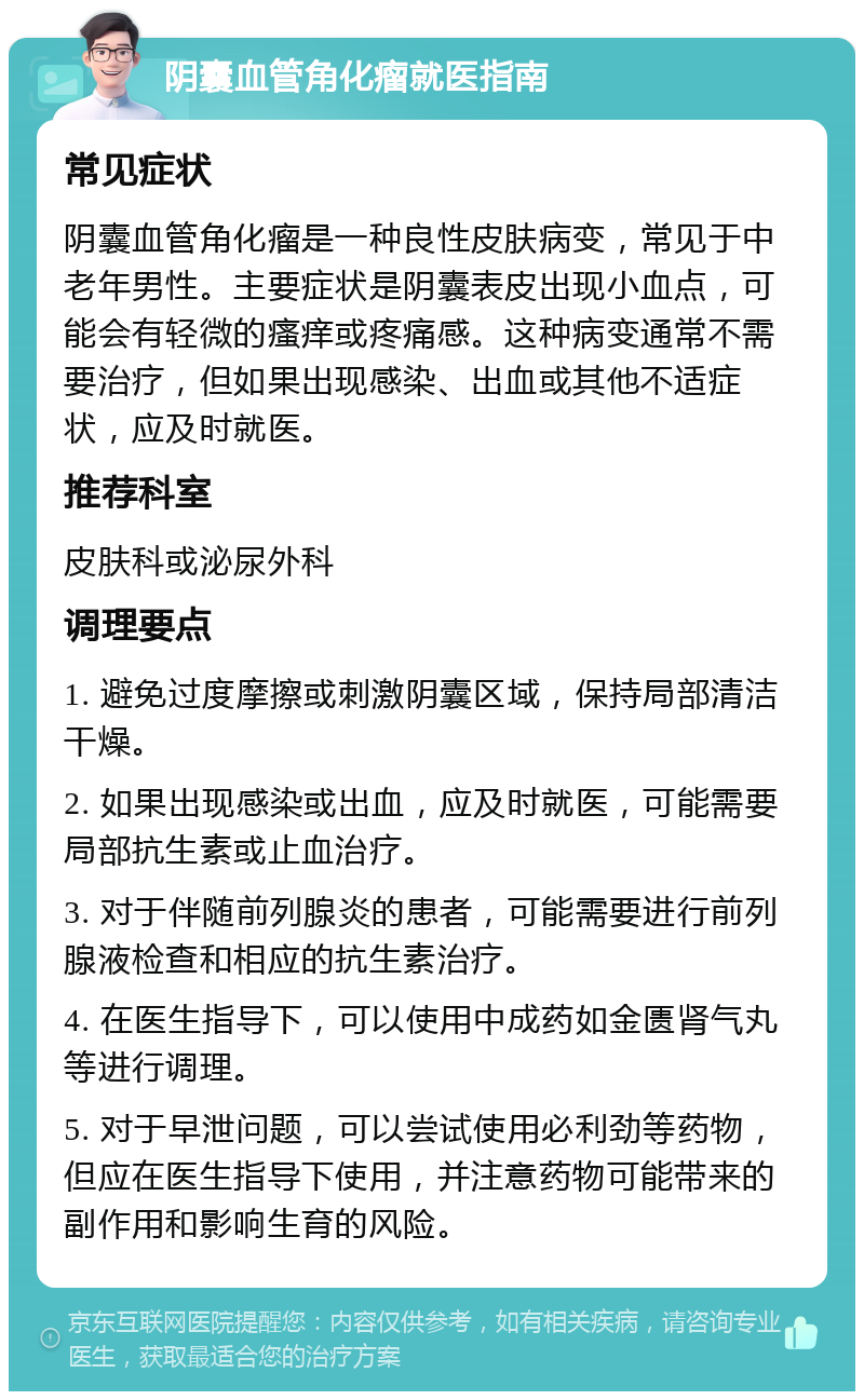 阴囊血管角化瘤就医指南 常见症状 阴囊血管角化瘤是一种良性皮肤病变，常见于中老年男性。主要症状是阴囊表皮出现小血点，可能会有轻微的瘙痒或疼痛感。这种病变通常不需要治疗，但如果出现感染、出血或其他不适症状，应及时就医。 推荐科室 皮肤科或泌尿外科 调理要点 1. 避免过度摩擦或刺激阴囊区域，保持局部清洁干燥。 2. 如果出现感染或出血，应及时就医，可能需要局部抗生素或止血治疗。 3. 对于伴随前列腺炎的患者，可能需要进行前列腺液检查和相应的抗生素治疗。 4. 在医生指导下，可以使用中成药如金匮肾气丸等进行调理。 5. 对于早泄问题，可以尝试使用必利劲等药物，但应在医生指导下使用，并注意药物可能带来的副作用和影响生育的风险。