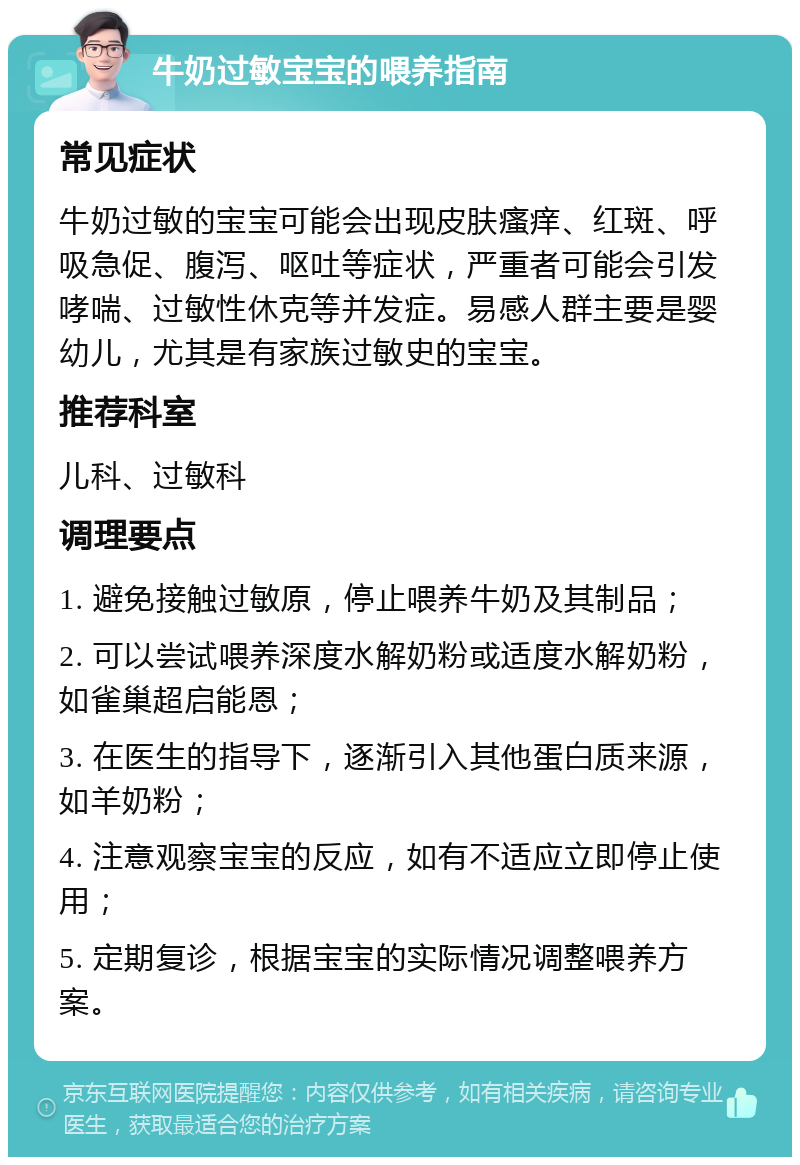 牛奶过敏宝宝的喂养指南 常见症状 牛奶过敏的宝宝可能会出现皮肤瘙痒、红斑、呼吸急促、腹泻、呕吐等症状，严重者可能会引发哮喘、过敏性休克等并发症。易感人群主要是婴幼儿，尤其是有家族过敏史的宝宝。 推荐科室 儿科、过敏科 调理要点 1. 避免接触过敏原，停止喂养牛奶及其制品； 2. 可以尝试喂养深度水解奶粉或适度水解奶粉，如雀巢超启能恩； 3. 在医生的指导下，逐渐引入其他蛋白质来源，如羊奶粉； 4. 注意观察宝宝的反应，如有不适应立即停止使用； 5. 定期复诊，根据宝宝的实际情况调整喂养方案。