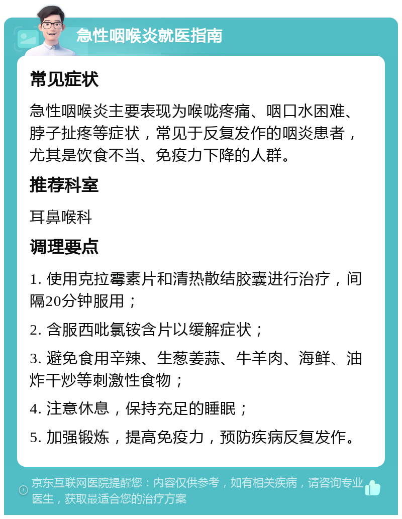 急性咽喉炎就医指南 常见症状 急性咽喉炎主要表现为喉咙疼痛、咽口水困难、脖子扯疼等症状，常见于反复发作的咽炎患者，尤其是饮食不当、免疫力下降的人群。 推荐科室 耳鼻喉科 调理要点 1. 使用克拉霉素片和清热散结胶囊进行治疗，间隔20分钟服用； 2. 含服西吡氯铵含片以缓解症状； 3. 避免食用辛辣、生葱姜蒜、牛羊肉、海鲜、油炸干炒等刺激性食物； 4. 注意休息，保持充足的睡眠； 5. 加强锻炼，提高免疫力，预防疾病反复发作。