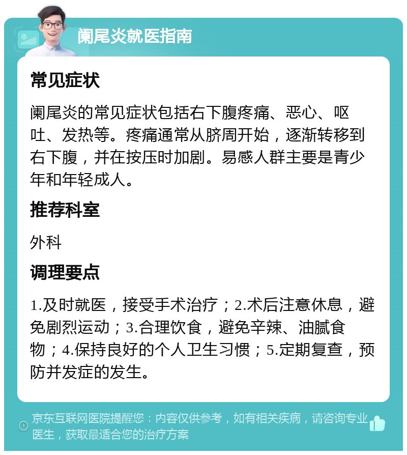 阑尾炎就医指南 常见症状 阑尾炎的常见症状包括右下腹疼痛、恶心、呕吐、发热等。疼痛通常从脐周开始，逐渐转移到右下腹，并在按压时加剧。易感人群主要是青少年和年轻成人。 推荐科室 外科 调理要点 1.及时就医，接受手术治疗；2.术后注意休息，避免剧烈运动；3.合理饮食，避免辛辣、油腻食物；4.保持良好的个人卫生习惯；5.定期复查，预防并发症的发生。