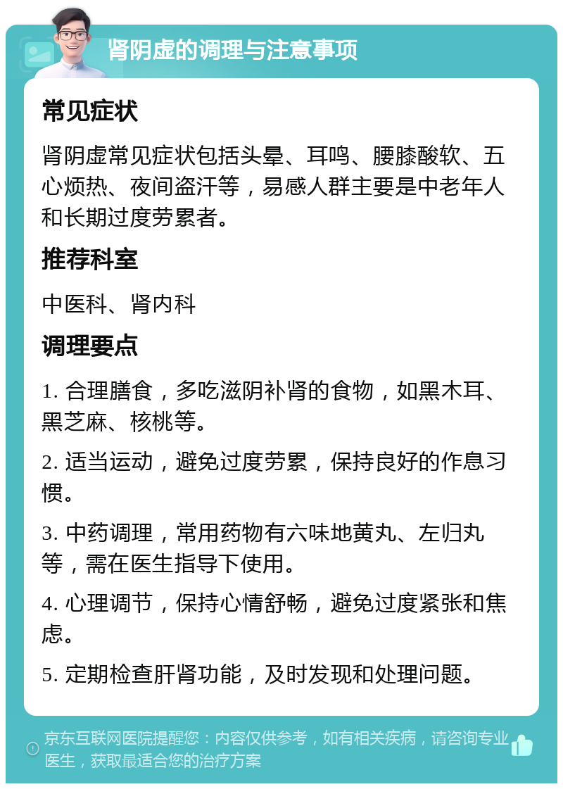 肾阴虚的调理与注意事项 常见症状 肾阴虚常见症状包括头晕、耳鸣、腰膝酸软、五心烦热、夜间盗汗等，易感人群主要是中老年人和长期过度劳累者。 推荐科室 中医科、肾内科 调理要点 1. 合理膳食，多吃滋阴补肾的食物，如黑木耳、黑芝麻、核桃等。 2. 适当运动，避免过度劳累，保持良好的作息习惯。 3. 中药调理，常用药物有六味地黄丸、左归丸等，需在医生指导下使用。 4. 心理调节，保持心情舒畅，避免过度紧张和焦虑。 5. 定期检查肝肾功能，及时发现和处理问题。