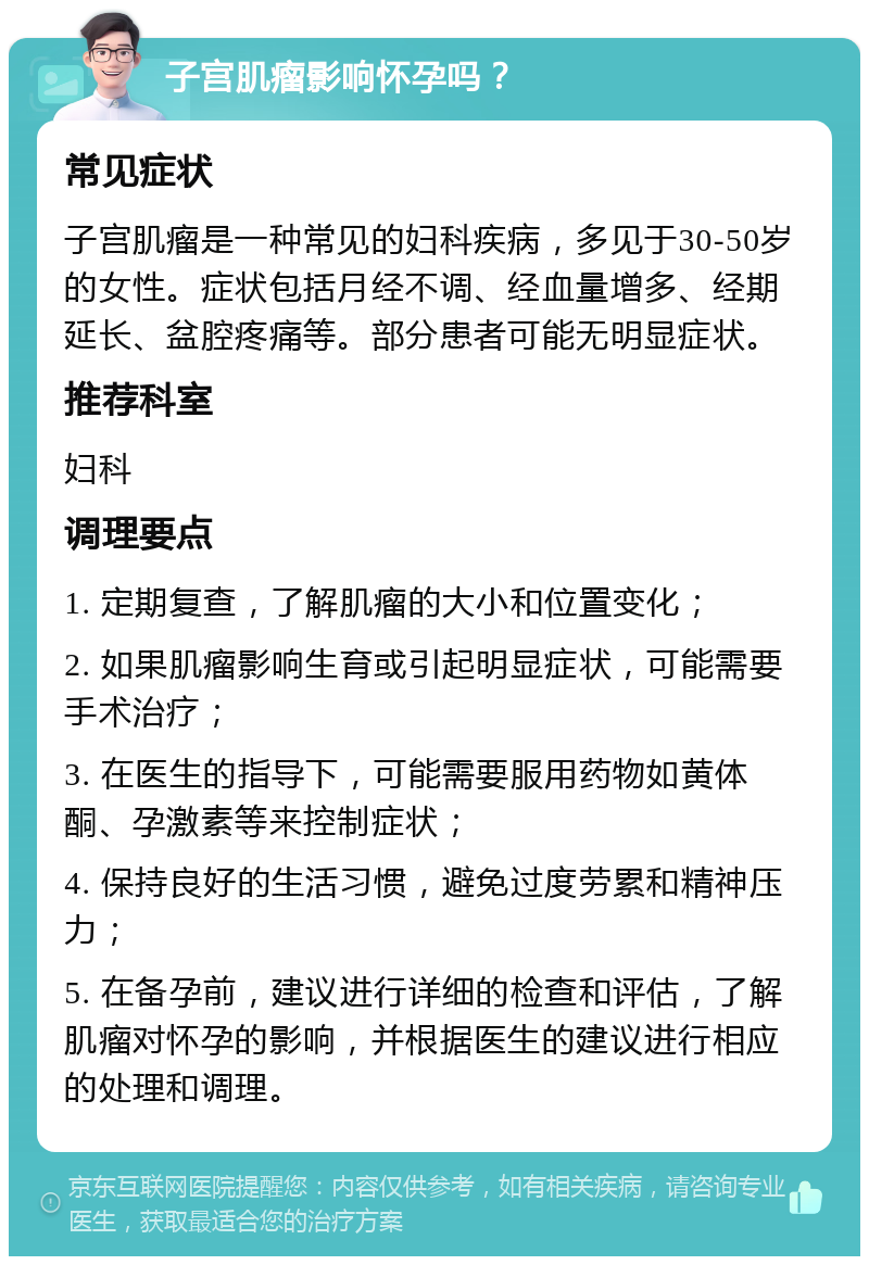 子宫肌瘤影响怀孕吗？ 常见症状 子宫肌瘤是一种常见的妇科疾病，多见于30-50岁的女性。症状包括月经不调、经血量增多、经期延长、盆腔疼痛等。部分患者可能无明显症状。 推荐科室 妇科 调理要点 1. 定期复查，了解肌瘤的大小和位置变化； 2. 如果肌瘤影响生育或引起明显症状，可能需要手术治疗； 3. 在医生的指导下，可能需要服用药物如黄体酮、孕激素等来控制症状； 4. 保持良好的生活习惯，避免过度劳累和精神压力； 5. 在备孕前，建议进行详细的检查和评估，了解肌瘤对怀孕的影响，并根据医生的建议进行相应的处理和调理。