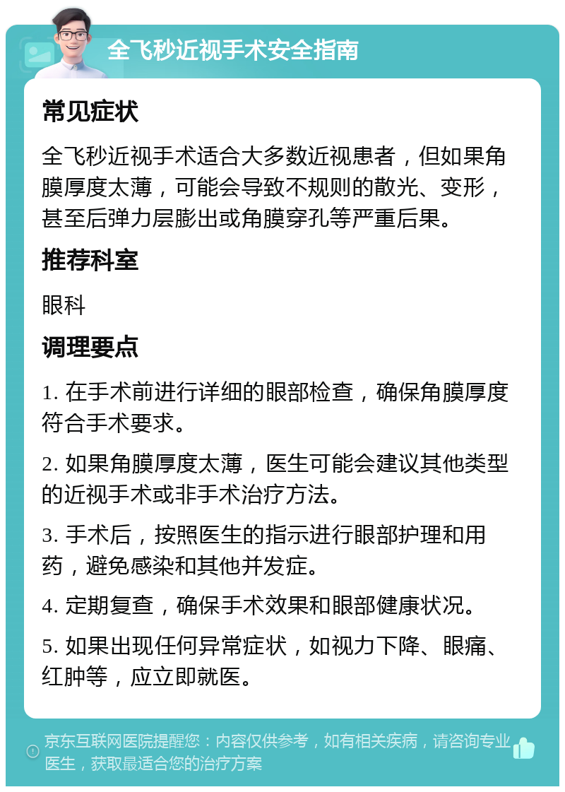 全飞秒近视手术安全指南 常见症状 全飞秒近视手术适合大多数近视患者，但如果角膜厚度太薄，可能会导致不规则的散光、变形，甚至后弹力层膨出或角膜穿孔等严重后果。 推荐科室 眼科 调理要点 1. 在手术前进行详细的眼部检查，确保角膜厚度符合手术要求。 2. 如果角膜厚度太薄，医生可能会建议其他类型的近视手术或非手术治疗方法。 3. 手术后，按照医生的指示进行眼部护理和用药，避免感染和其他并发症。 4. 定期复查，确保手术效果和眼部健康状况。 5. 如果出现任何异常症状，如视力下降、眼痛、红肿等，应立即就医。