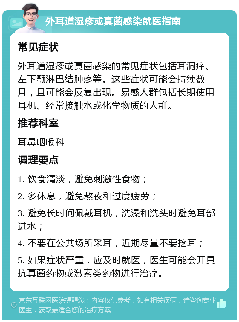 外耳道湿疹或真菌感染就医指南 常见症状 外耳道湿疹或真菌感染的常见症状包括耳洞痒、左下颚淋巴结肿疼等。这些症状可能会持续数月，且可能会反复出现。易感人群包括长期使用耳机、经常接触水或化学物质的人群。 推荐科室 耳鼻咽喉科 调理要点 1. 饮食清淡，避免刺激性食物； 2. 多休息，避免熬夜和过度疲劳； 3. 避免长时间佩戴耳机，洗澡和洗头时避免耳部进水； 4. 不要在公共场所采耳，近期尽量不要挖耳； 5. 如果症状严重，应及时就医，医生可能会开具抗真菌药物或激素类药物进行治疗。