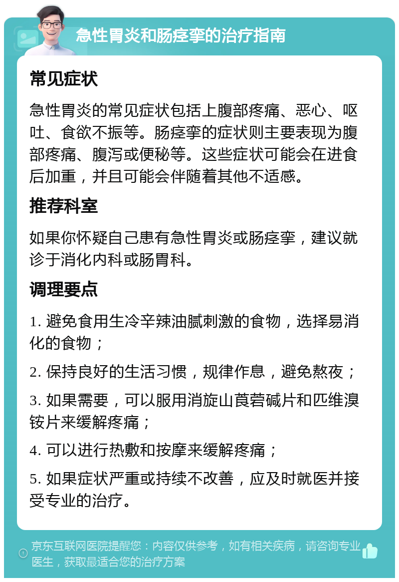 急性胃炎和肠痉挛的治疗指南 常见症状 急性胃炎的常见症状包括上腹部疼痛、恶心、呕吐、食欲不振等。肠痉挛的症状则主要表现为腹部疼痛、腹泻或便秘等。这些症状可能会在进食后加重，并且可能会伴随着其他不适感。 推荐科室 如果你怀疑自己患有急性胃炎或肠痉挛，建议就诊于消化内科或肠胃科。 调理要点 1. 避免食用生冷辛辣油腻刺激的食物，选择易消化的食物； 2. 保持良好的生活习惯，规律作息，避免熬夜； 3. 如果需要，可以服用消旋山莨菪碱片和匹维溴铵片来缓解疼痛； 4. 可以进行热敷和按摩来缓解疼痛； 5. 如果症状严重或持续不改善，应及时就医并接受专业的治疗。