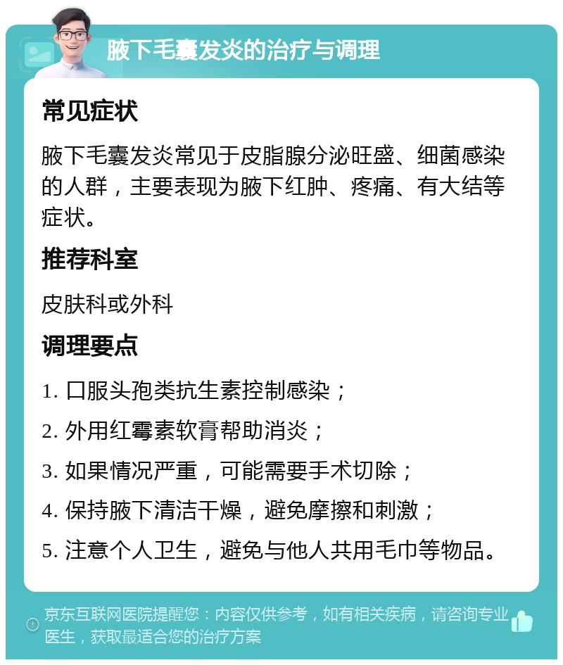 腋下毛囊发炎的治疗与调理 常见症状 腋下毛囊发炎常见于皮脂腺分泌旺盛、细菌感染的人群，主要表现为腋下红肿、疼痛、有大结等症状。 推荐科室 皮肤科或外科 调理要点 1. 口服头孢类抗生素控制感染； 2. 外用红霉素软膏帮助消炎； 3. 如果情况严重，可能需要手术切除； 4. 保持腋下清洁干燥，避免摩擦和刺激； 5. 注意个人卫生，避免与他人共用毛巾等物品。