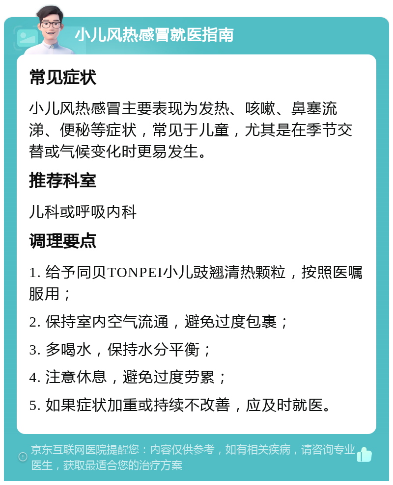 小儿风热感冒就医指南 常见症状 小儿风热感冒主要表现为发热、咳嗽、鼻塞流涕、便秘等症状，常见于儿童，尤其是在季节交替或气候变化时更易发生。 推荐科室 儿科或呼吸内科 调理要点 1. 给予同贝TONPEI小儿豉翘清热颗粒，按照医嘱服用； 2. 保持室内空气流通，避免过度包裹； 3. 多喝水，保持水分平衡； 4. 注意休息，避免过度劳累； 5. 如果症状加重或持续不改善，应及时就医。