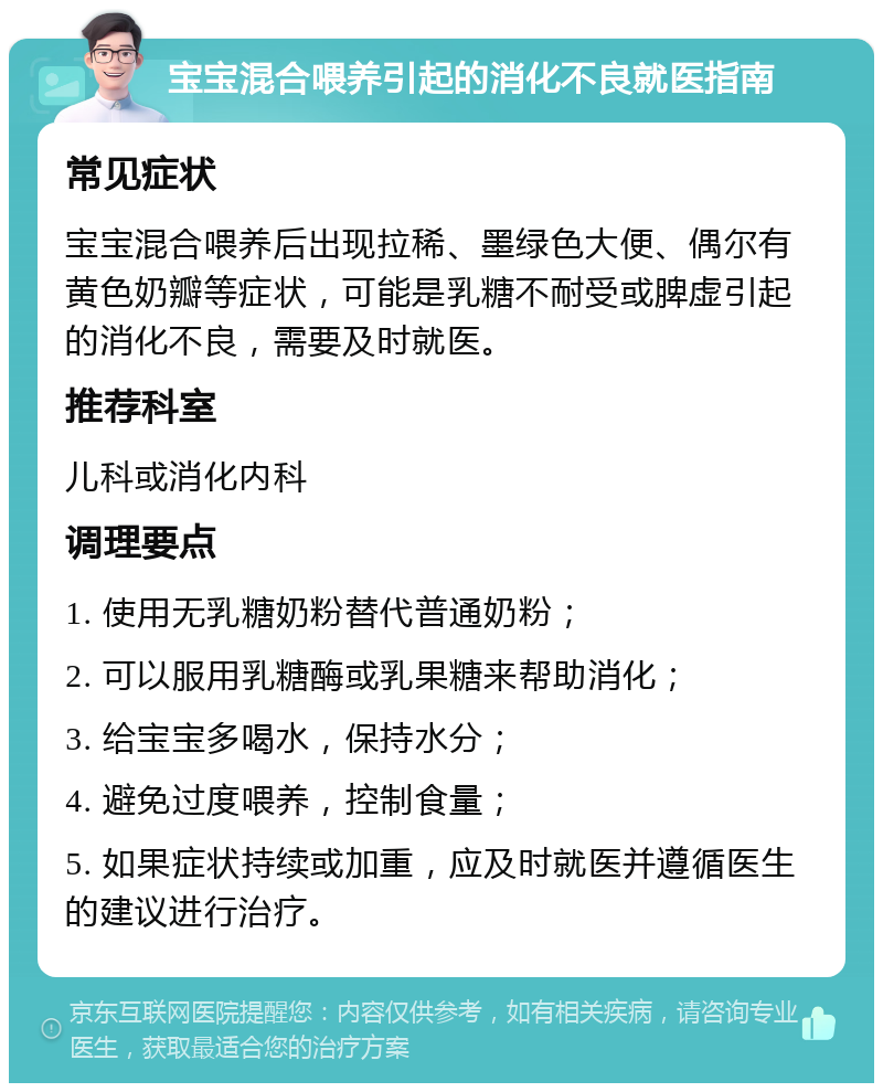 宝宝混合喂养引起的消化不良就医指南 常见症状 宝宝混合喂养后出现拉稀、墨绿色大便、偶尔有黄色奶瓣等症状，可能是乳糖不耐受或脾虚引起的消化不良，需要及时就医。 推荐科室 儿科或消化内科 调理要点 1. 使用无乳糖奶粉替代普通奶粉； 2. 可以服用乳糖酶或乳果糖来帮助消化； 3. 给宝宝多喝水，保持水分； 4. 避免过度喂养，控制食量； 5. 如果症状持续或加重，应及时就医并遵循医生的建议进行治疗。