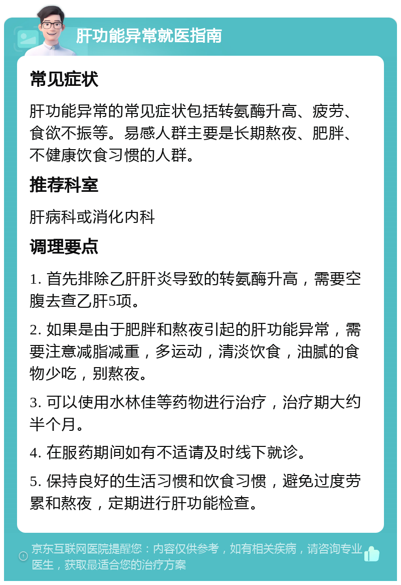 肝功能异常就医指南 常见症状 肝功能异常的常见症状包括转氨酶升高、疲劳、食欲不振等。易感人群主要是长期熬夜、肥胖、不健康饮食习惯的人群。 推荐科室 肝病科或消化内科 调理要点 1. 首先排除乙肝肝炎导致的转氨酶升高，需要空腹去查乙肝5项。 2. 如果是由于肥胖和熬夜引起的肝功能异常，需要注意减脂减重，多运动，清淡饮食，油腻的食物少吃，别熬夜。 3. 可以使用水林佳等药物进行治疗，治疗期大约半个月。 4. 在服药期间如有不适请及时线下就诊。 5. 保持良好的生活习惯和饮食习惯，避免过度劳累和熬夜，定期进行肝功能检查。