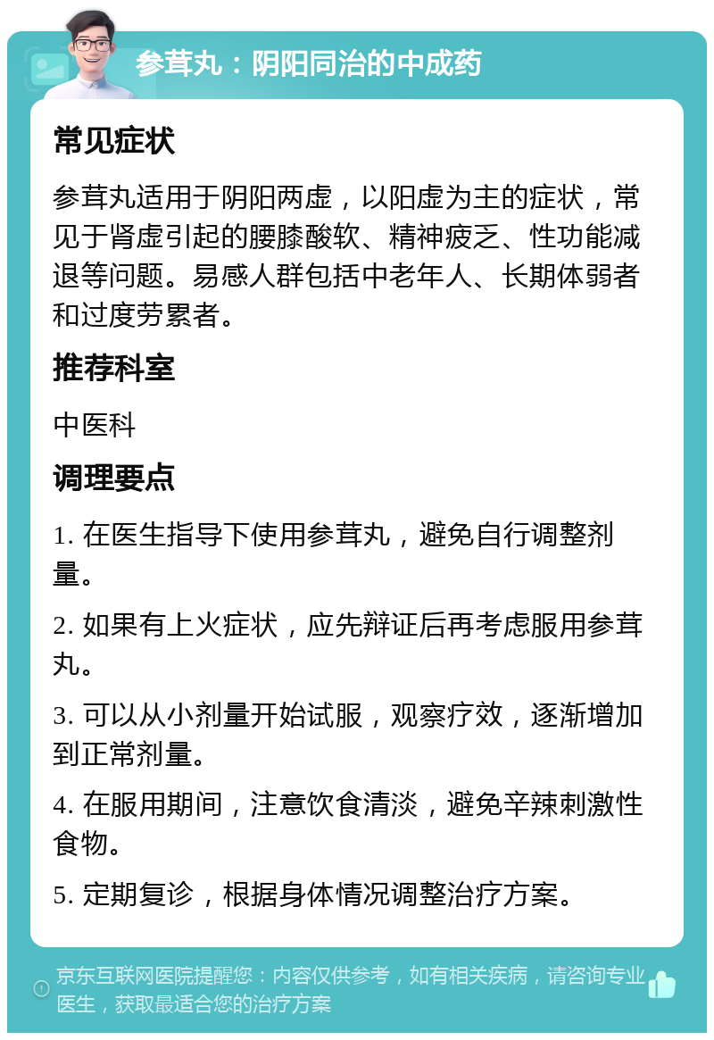 参茸丸：阴阳同治的中成药 常见症状 参茸丸适用于阴阳两虚，以阳虚为主的症状，常见于肾虚引起的腰膝酸软、精神疲乏、性功能减退等问题。易感人群包括中老年人、长期体弱者和过度劳累者。 推荐科室 中医科 调理要点 1. 在医生指导下使用参茸丸，避免自行调整剂量。 2. 如果有上火症状，应先辩证后再考虑服用参茸丸。 3. 可以从小剂量开始试服，观察疗效，逐渐增加到正常剂量。 4. 在服用期间，注意饮食清淡，避免辛辣刺激性食物。 5. 定期复诊，根据身体情况调整治疗方案。