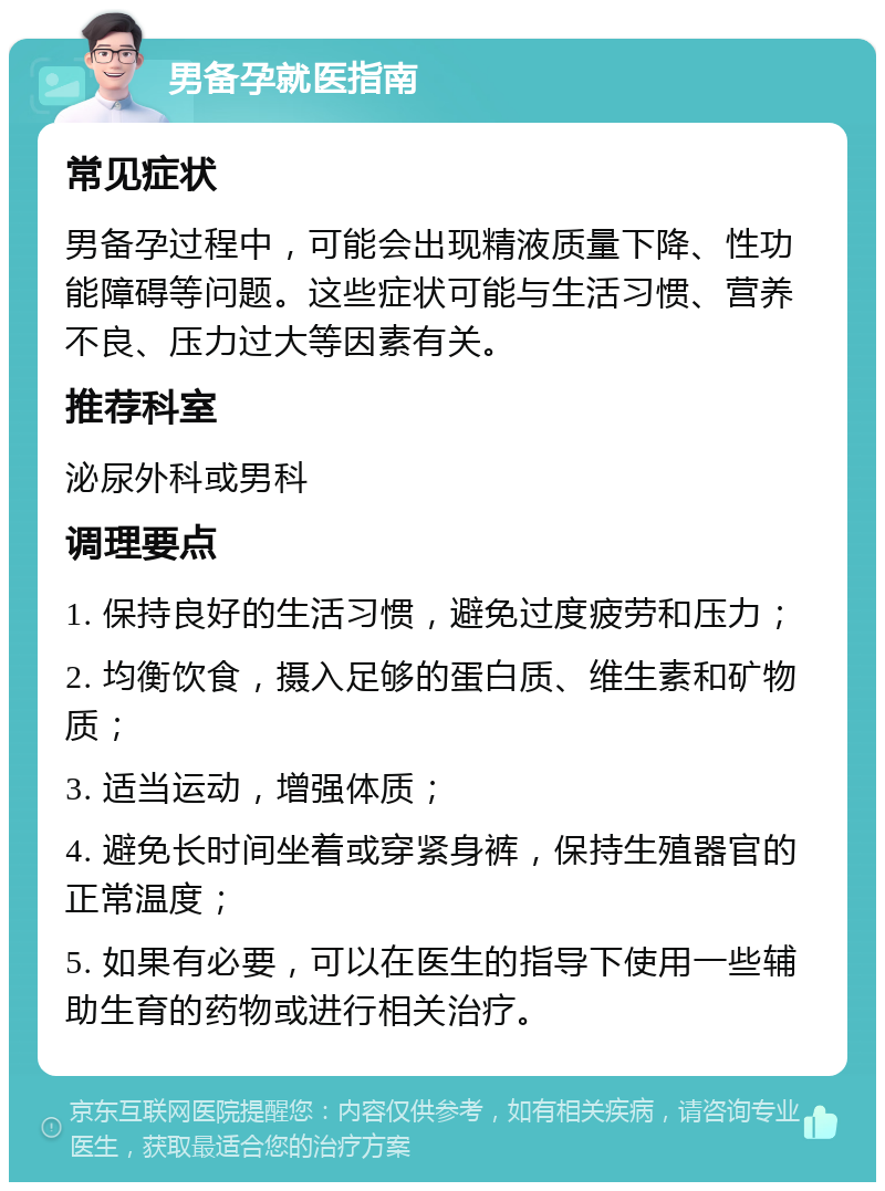 男备孕就医指南 常见症状 男备孕过程中，可能会出现精液质量下降、性功能障碍等问题。这些症状可能与生活习惯、营养不良、压力过大等因素有关。 推荐科室 泌尿外科或男科 调理要点 1. 保持良好的生活习惯，避免过度疲劳和压力； 2. 均衡饮食，摄入足够的蛋白质、维生素和矿物质； 3. 适当运动，增强体质； 4. 避免长时间坐着或穿紧身裤，保持生殖器官的正常温度； 5. 如果有必要，可以在医生的指导下使用一些辅助生育的药物或进行相关治疗。