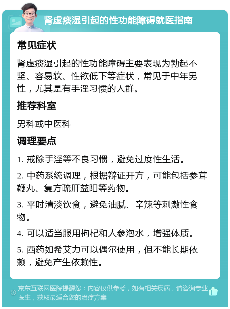 肾虚痰湿引起的性功能障碍就医指南 常见症状 肾虚痰湿引起的性功能障碍主要表现为勃起不坚、容易软、性欲低下等症状，常见于中年男性，尤其是有手淫习惯的人群。 推荐科室 男科或中医科 调理要点 1. 戒除手淫等不良习惯，避免过度性生活。 2. 中药系统调理，根据辩证开方，可能包括参茸鞭丸、复方疏肝益阳等药物。 3. 平时清淡饮食，避免油腻、辛辣等刺激性食物。 4. 可以适当服用枸杞和人参泡水，增强体质。 5. 西药如希艾力可以偶尔使用，但不能长期依赖，避免产生依赖性。