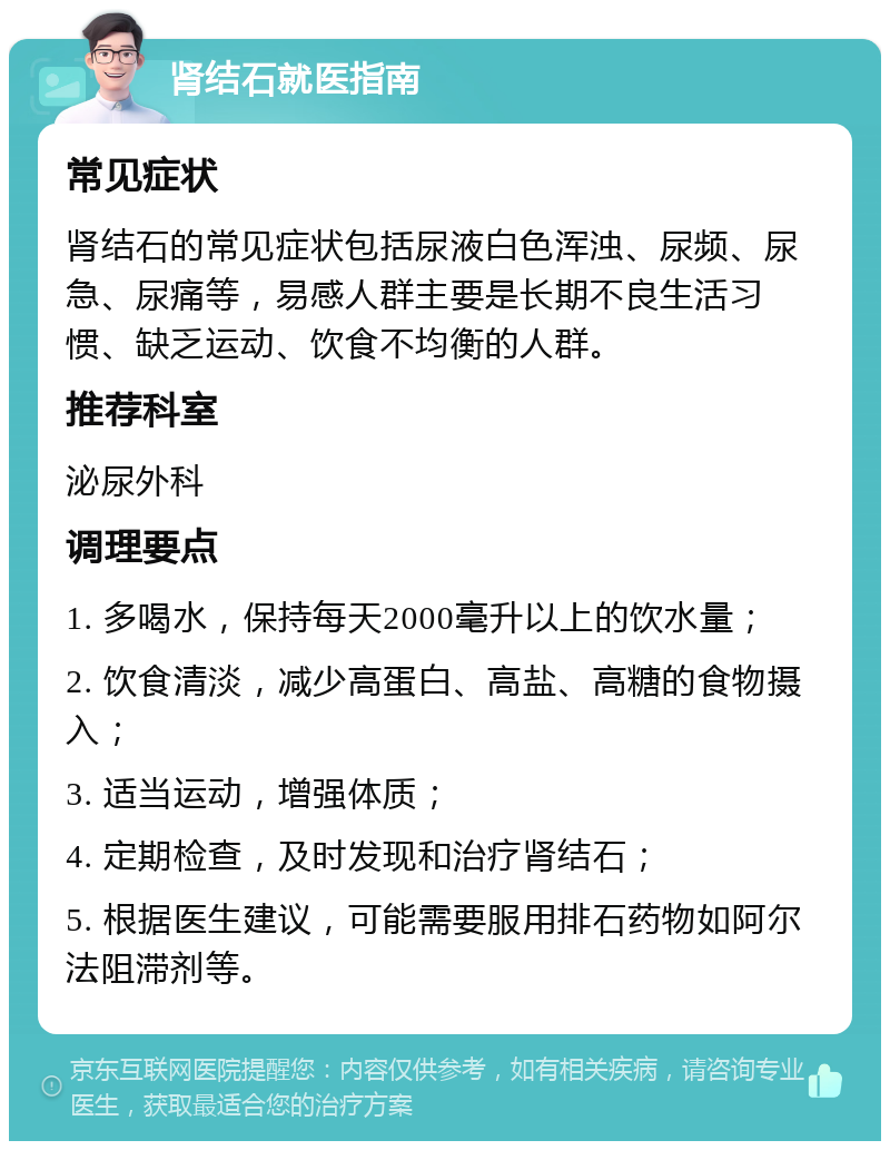 肾结石就医指南 常见症状 肾结石的常见症状包括尿液白色浑浊、尿频、尿急、尿痛等，易感人群主要是长期不良生活习惯、缺乏运动、饮食不均衡的人群。 推荐科室 泌尿外科 调理要点 1. 多喝水，保持每天2000毫升以上的饮水量； 2. 饮食清淡，减少高蛋白、高盐、高糖的食物摄入； 3. 适当运动，增强体质； 4. 定期检查，及时发现和治疗肾结石； 5. 根据医生建议，可能需要服用排石药物如阿尔法阻滞剂等。