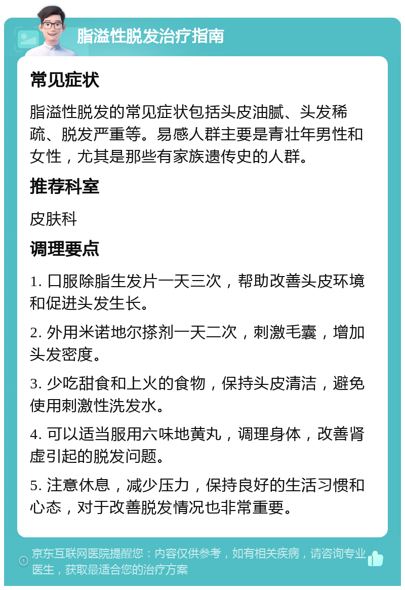 脂溢性脱发治疗指南 常见症状 脂溢性脱发的常见症状包括头皮油腻、头发稀疏、脱发严重等。易感人群主要是青壮年男性和女性，尤其是那些有家族遗传史的人群。 推荐科室 皮肤科 调理要点 1. 口服除脂生发片一天三次，帮助改善头皮环境和促进头发生长。 2. 外用米诺地尔搽剂一天二次，刺激毛囊，增加头发密度。 3. 少吃甜食和上火的食物，保持头皮清洁，避免使用刺激性洗发水。 4. 可以适当服用六味地黄丸，调理身体，改善肾虚引起的脱发问题。 5. 注意休息，减少压力，保持良好的生活习惯和心态，对于改善脱发情况也非常重要。