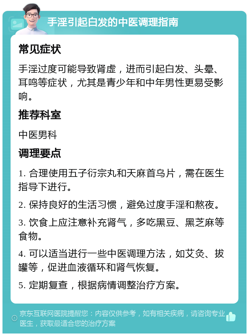 手淫引起白发的中医调理指南 常见症状 手淫过度可能导致肾虚，进而引起白发、头晕、耳鸣等症状，尤其是青少年和中年男性更易受影响。 推荐科室 中医男科 调理要点 1. 合理使用五子衍宗丸和天麻首乌片，需在医生指导下进行。 2. 保持良好的生活习惯，避免过度手淫和熬夜。 3. 饮食上应注意补充肾气，多吃黑豆、黑芝麻等食物。 4. 可以适当进行一些中医调理方法，如艾灸、拔罐等，促进血液循环和肾气恢复。 5. 定期复查，根据病情调整治疗方案。