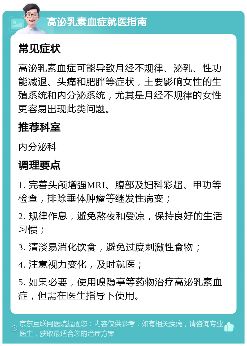 高泌乳素血症就医指南 常见症状 高泌乳素血症可能导致月经不规律、泌乳、性功能减退、头痛和肥胖等症状，主要影响女性的生殖系统和内分泌系统，尤其是月经不规律的女性更容易出现此类问题。 推荐科室 内分泌科 调理要点 1. 完善头颅增强MRI、腹部及妇科彩超、甲功等检查，排除垂体肿瘤等继发性病变； 2. 规律作息，避免熬夜和受凉，保持良好的生活习惯； 3. 清淡易消化饮食，避免过度刺激性食物； 4. 注意视力变化，及时就医； 5. 如果必要，使用嗅隐亭等药物治疗高泌乳素血症，但需在医生指导下使用。