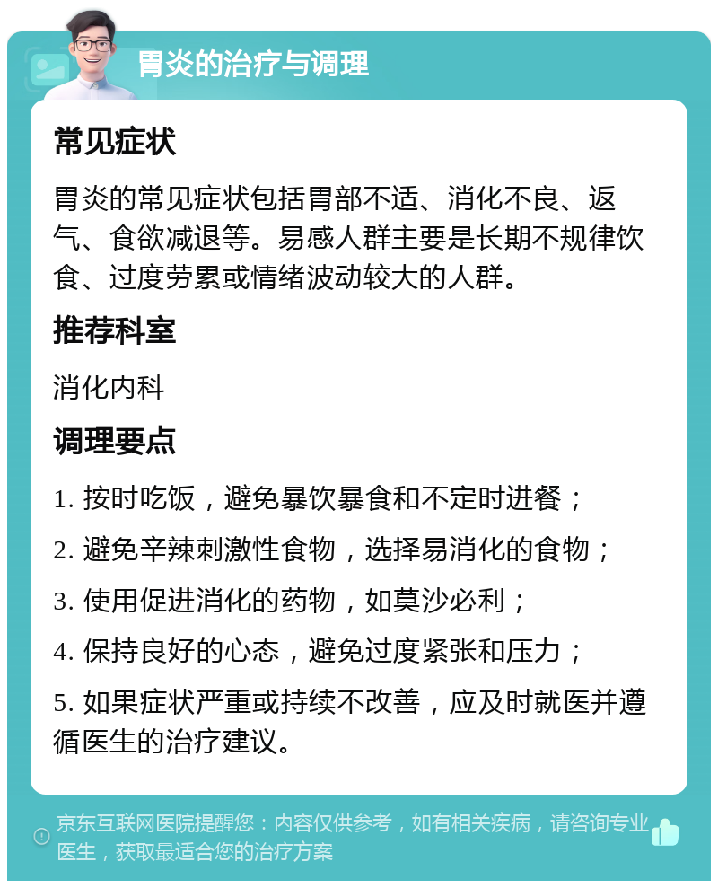 胃炎的治疗与调理 常见症状 胃炎的常见症状包括胃部不适、消化不良、返气、食欲减退等。易感人群主要是长期不规律饮食、过度劳累或情绪波动较大的人群。 推荐科室 消化内科 调理要点 1. 按时吃饭，避免暴饮暴食和不定时进餐； 2. 避免辛辣刺激性食物，选择易消化的食物； 3. 使用促进消化的药物，如莫沙必利； 4. 保持良好的心态，避免过度紧张和压力； 5. 如果症状严重或持续不改善，应及时就医并遵循医生的治疗建议。