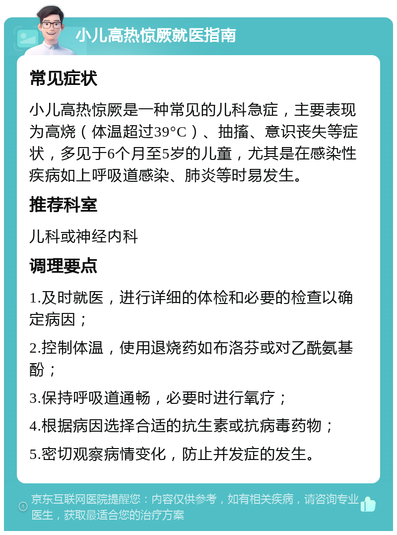 小儿高热惊厥就医指南 常见症状 小儿高热惊厥是一种常见的儿科急症，主要表现为高烧（体温超过39°C）、抽搐、意识丧失等症状，多见于6个月至5岁的儿童，尤其是在感染性疾病如上呼吸道感染、肺炎等时易发生。 推荐科室 儿科或神经内科 调理要点 1.及时就医，进行详细的体检和必要的检查以确定病因； 2.控制体温，使用退烧药如布洛芬或对乙酰氨基酚； 3.保持呼吸道通畅，必要时进行氧疗； 4.根据病因选择合适的抗生素或抗病毒药物； 5.密切观察病情变化，防止并发症的发生。