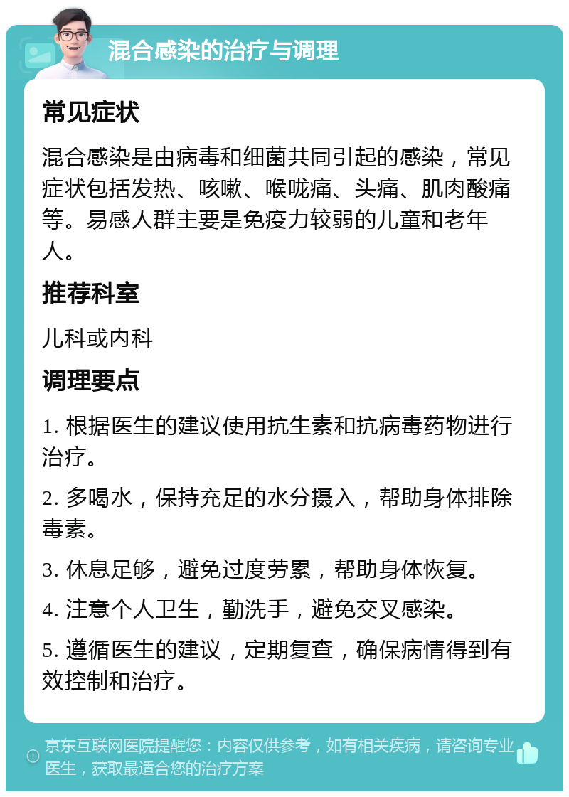 混合感染的治疗与调理 常见症状 混合感染是由病毒和细菌共同引起的感染，常见症状包括发热、咳嗽、喉咙痛、头痛、肌肉酸痛等。易感人群主要是免疫力较弱的儿童和老年人。 推荐科室 儿科或内科 调理要点 1. 根据医生的建议使用抗生素和抗病毒药物进行治疗。 2. 多喝水，保持充足的水分摄入，帮助身体排除毒素。 3. 休息足够，避免过度劳累，帮助身体恢复。 4. 注意个人卫生，勤洗手，避免交叉感染。 5. 遵循医生的建议，定期复查，确保病情得到有效控制和治疗。