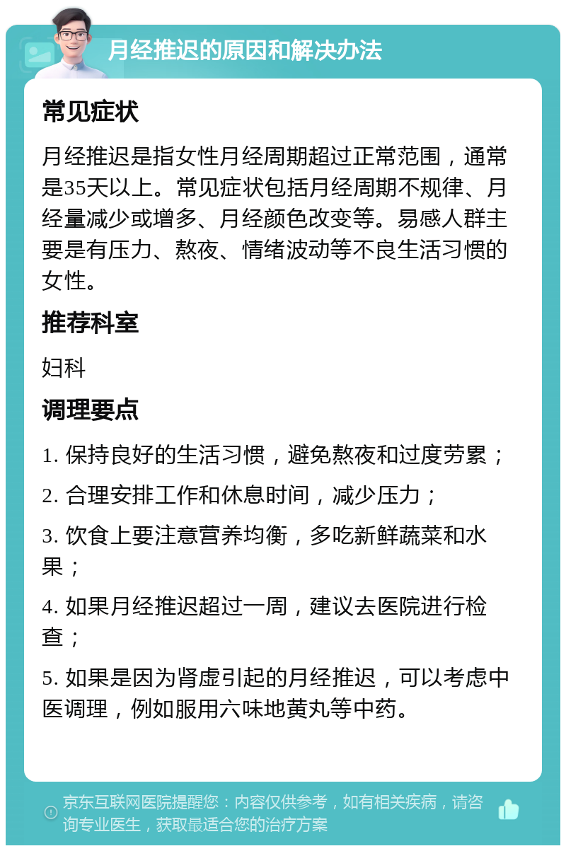 月经推迟的原因和解决办法 常见症状 月经推迟是指女性月经周期超过正常范围，通常是35天以上。常见症状包括月经周期不规律、月经量减少或增多、月经颜色改变等。易感人群主要是有压力、熬夜、情绪波动等不良生活习惯的女性。 推荐科室 妇科 调理要点 1. 保持良好的生活习惯，避免熬夜和过度劳累； 2. 合理安排工作和休息时间，减少压力； 3. 饮食上要注意营养均衡，多吃新鲜蔬菜和水果； 4. 如果月经推迟超过一周，建议去医院进行检查； 5. 如果是因为肾虚引起的月经推迟，可以考虑中医调理，例如服用六味地黄丸等中药。