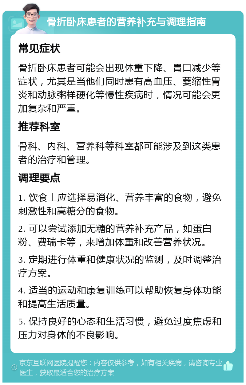 骨折卧床患者的营养补充与调理指南 常见症状 骨折卧床患者可能会出现体重下降、胃口减少等症状，尤其是当他们同时患有高血压、萎缩性胃炎和动脉粥样硬化等慢性疾病时，情况可能会更加复杂和严重。 推荐科室 骨科、内科、营养科等科室都可能涉及到这类患者的治疗和管理。 调理要点 1. 饮食上应选择易消化、营养丰富的食物，避免刺激性和高糖分的食物。 2. 可以尝试添加无糖的营养补充产品，如蛋白粉、费瑞卡等，来增加体重和改善营养状况。 3. 定期进行体重和健康状况的监测，及时调整治疗方案。 4. 适当的运动和康复训练可以帮助恢复身体功能和提高生活质量。 5. 保持良好的心态和生活习惯，避免过度焦虑和压力对身体的不良影响。