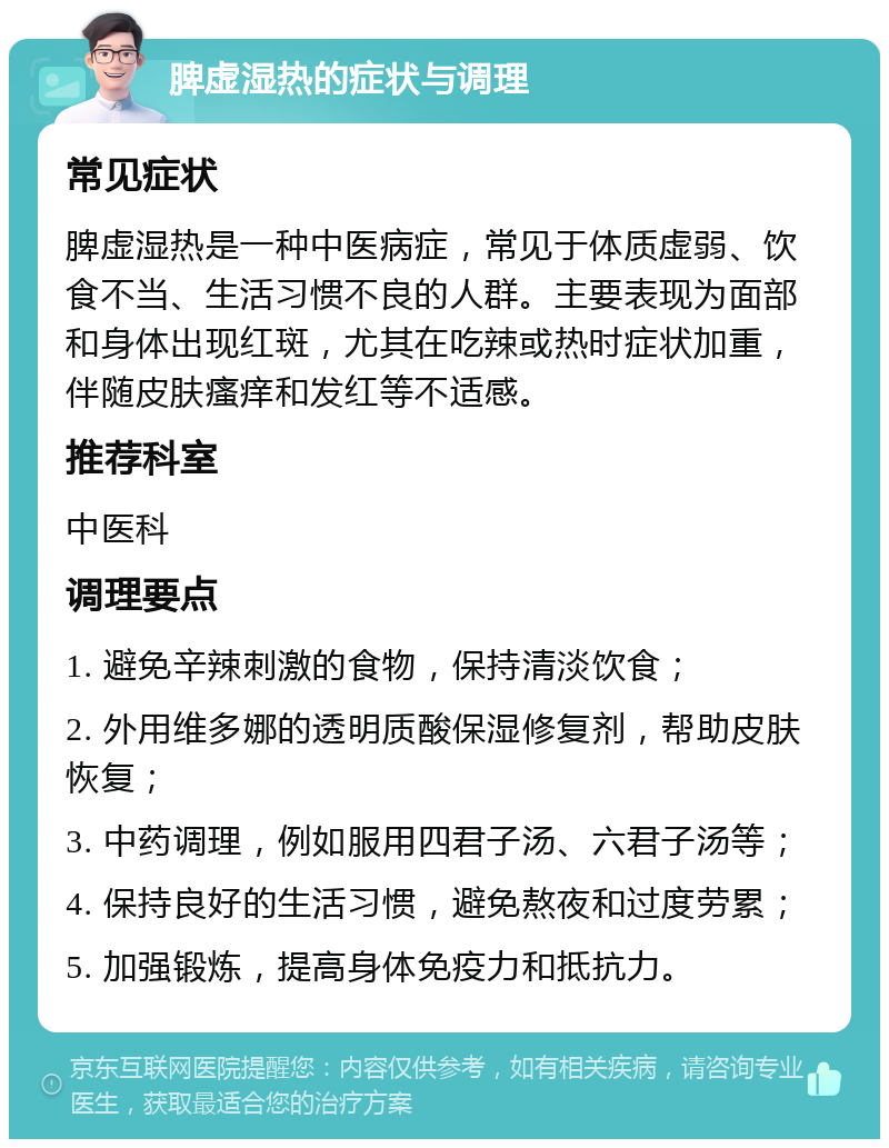 脾虚湿热的症状与调理 常见症状 脾虚湿热是一种中医病症，常见于体质虚弱、饮食不当、生活习惯不良的人群。主要表现为面部和身体出现红斑，尤其在吃辣或热时症状加重，伴随皮肤瘙痒和发红等不适感。 推荐科室 中医科 调理要点 1. 避免辛辣刺激的食物，保持清淡饮食； 2. 外用维多娜的透明质酸保湿修复剂，帮助皮肤恢复； 3. 中药调理，例如服用四君子汤、六君子汤等； 4. 保持良好的生活习惯，避免熬夜和过度劳累； 5. 加强锻炼，提高身体免疫力和抵抗力。