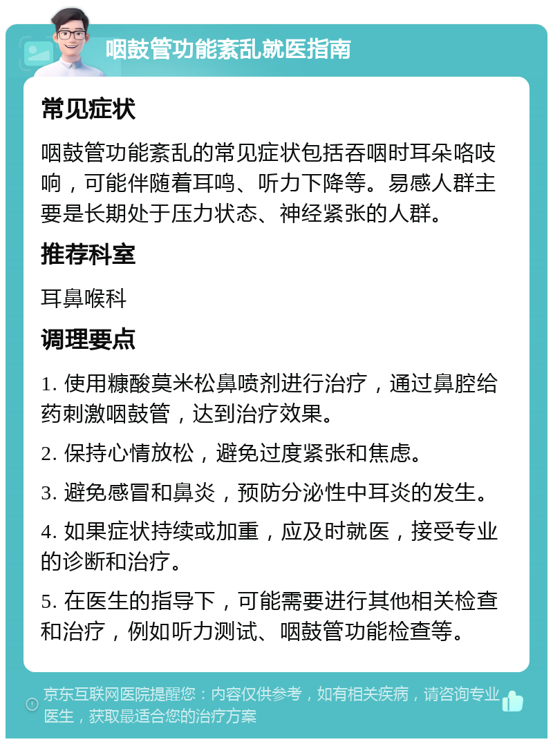 咽鼓管功能紊乱就医指南 常见症状 咽鼓管功能紊乱的常见症状包括吞咽时耳朵咯吱响，可能伴随着耳鸣、听力下降等。易感人群主要是长期处于压力状态、神经紧张的人群。 推荐科室 耳鼻喉科 调理要点 1. 使用糠酸莫米松鼻喷剂进行治疗，通过鼻腔给药刺激咽鼓管，达到治疗效果。 2. 保持心情放松，避免过度紧张和焦虑。 3. 避免感冒和鼻炎，预防分泌性中耳炎的发生。 4. 如果症状持续或加重，应及时就医，接受专业的诊断和治疗。 5. 在医生的指导下，可能需要进行其他相关检查和治疗，例如听力测试、咽鼓管功能检查等。