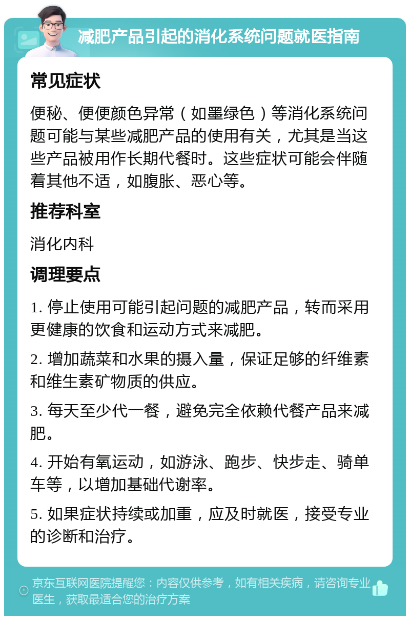 减肥产品引起的消化系统问题就医指南 常见症状 便秘、便便颜色异常（如墨绿色）等消化系统问题可能与某些减肥产品的使用有关，尤其是当这些产品被用作长期代餐时。这些症状可能会伴随着其他不适，如腹胀、恶心等。 推荐科室 消化内科 调理要点 1. 停止使用可能引起问题的减肥产品，转而采用更健康的饮食和运动方式来减肥。 2. 增加蔬菜和水果的摄入量，保证足够的纤维素和维生素矿物质的供应。 3. 每天至少代一餐，避免完全依赖代餐产品来减肥。 4. 开始有氧运动，如游泳、跑步、快步走、骑单车等，以增加基础代谢率。 5. 如果症状持续或加重，应及时就医，接受专业的诊断和治疗。