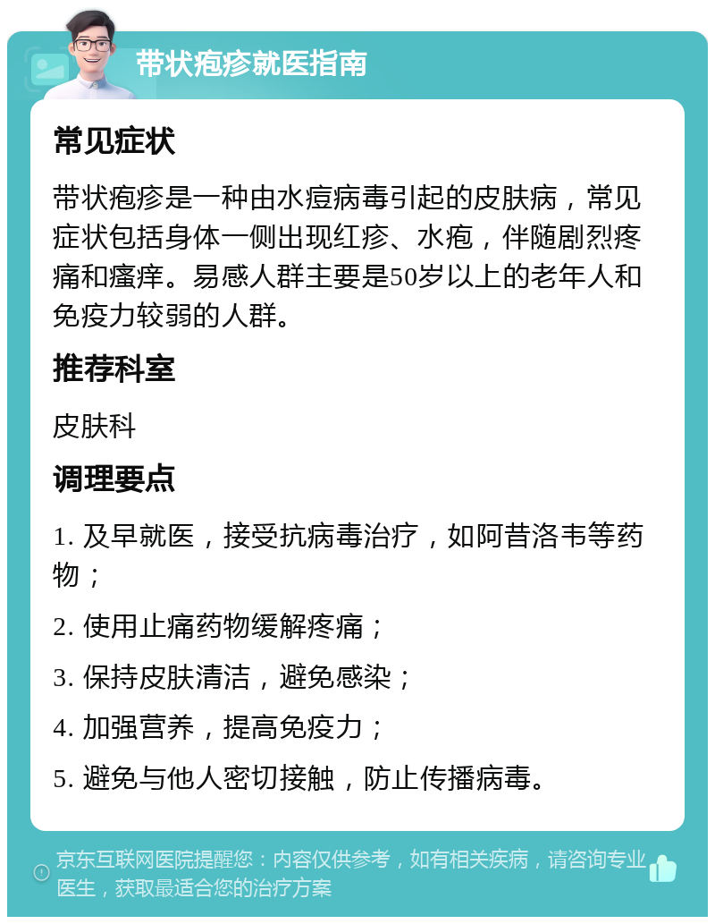 带状疱疹就医指南 常见症状 带状疱疹是一种由水痘病毒引起的皮肤病，常见症状包括身体一侧出现红疹、水疱，伴随剧烈疼痛和瘙痒。易感人群主要是50岁以上的老年人和免疫力较弱的人群。 推荐科室 皮肤科 调理要点 1. 及早就医，接受抗病毒治疗，如阿昔洛韦等药物； 2. 使用止痛药物缓解疼痛； 3. 保持皮肤清洁，避免感染； 4. 加强营养，提高免疫力； 5. 避免与他人密切接触，防止传播病毒。