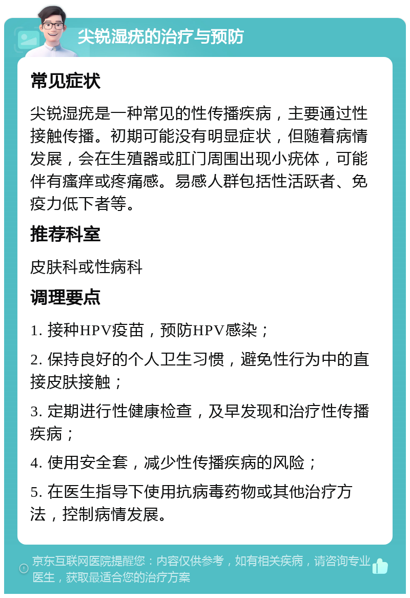 尖锐湿疣的治疗与预防 常见症状 尖锐湿疣是一种常见的性传播疾病，主要通过性接触传播。初期可能没有明显症状，但随着病情发展，会在生殖器或肛门周围出现小疣体，可能伴有瘙痒或疼痛感。易感人群包括性活跃者、免疫力低下者等。 推荐科室 皮肤科或性病科 调理要点 1. 接种HPV疫苗，预防HPV感染； 2. 保持良好的个人卫生习惯，避免性行为中的直接皮肤接触； 3. 定期进行性健康检查，及早发现和治疗性传播疾病； 4. 使用安全套，减少性传播疾病的风险； 5. 在医生指导下使用抗病毒药物或其他治疗方法，控制病情发展。