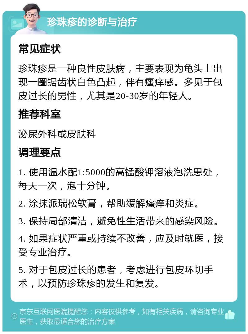 珍珠疹的诊断与治疗 常见症状 珍珠疹是一种良性皮肤病，主要表现为龟头上出现一圈锯齿状白色凸起，伴有瘙痒感。多见于包皮过长的男性，尤其是20-30岁的年轻人。 推荐科室 泌尿外科或皮肤科 调理要点 1. 使用温水配1:5000的高锰酸钾溶液泡洗患处，每天一次，泡十分钟。 2. 涂抹派瑞松软膏，帮助缓解瘙痒和炎症。 3. 保持局部清洁，避免性生活带来的感染风险。 4. 如果症状严重或持续不改善，应及时就医，接受专业治疗。 5. 对于包皮过长的患者，考虑进行包皮环切手术，以预防珍珠疹的发生和复发。