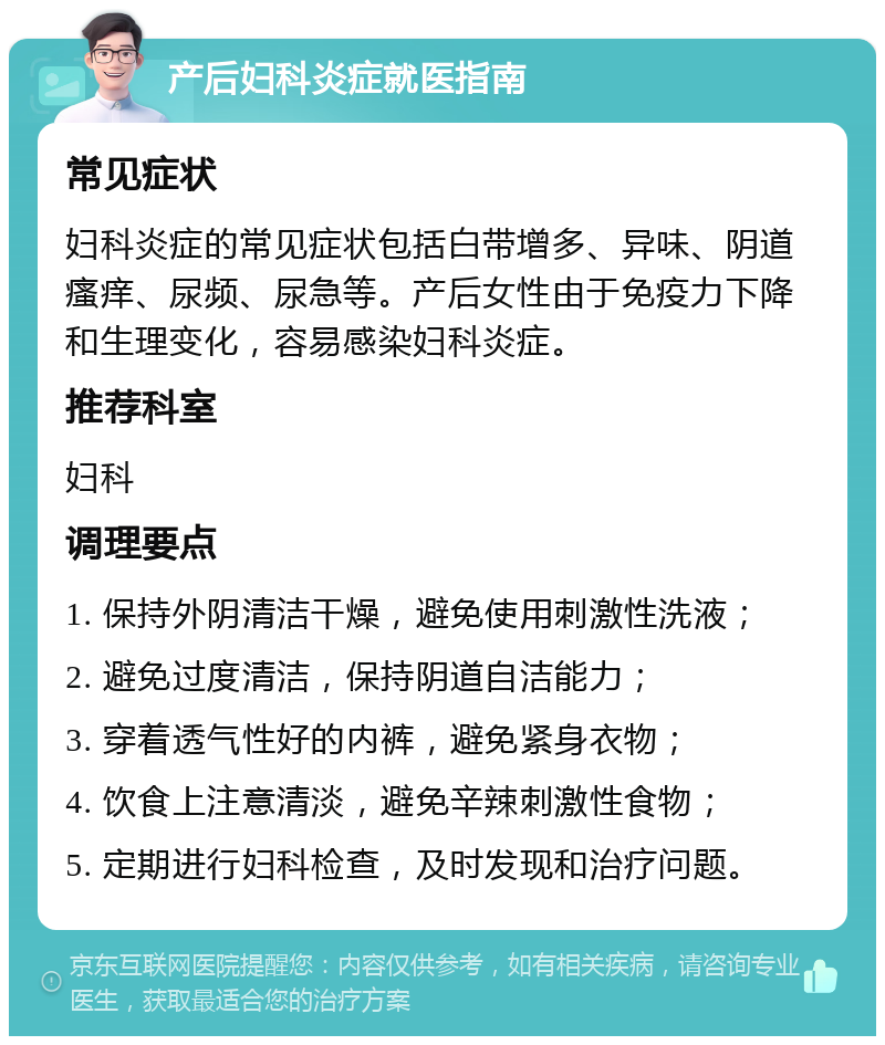 产后妇科炎症就医指南 常见症状 妇科炎症的常见症状包括白带增多、异味、阴道瘙痒、尿频、尿急等。产后女性由于免疫力下降和生理变化，容易感染妇科炎症。 推荐科室 妇科 调理要点 1. 保持外阴清洁干燥，避免使用刺激性洗液； 2. 避免过度清洁，保持阴道自洁能力； 3. 穿着透气性好的内裤，避免紧身衣物； 4. 饮食上注意清淡，避免辛辣刺激性食物； 5. 定期进行妇科检查，及时发现和治疗问题。