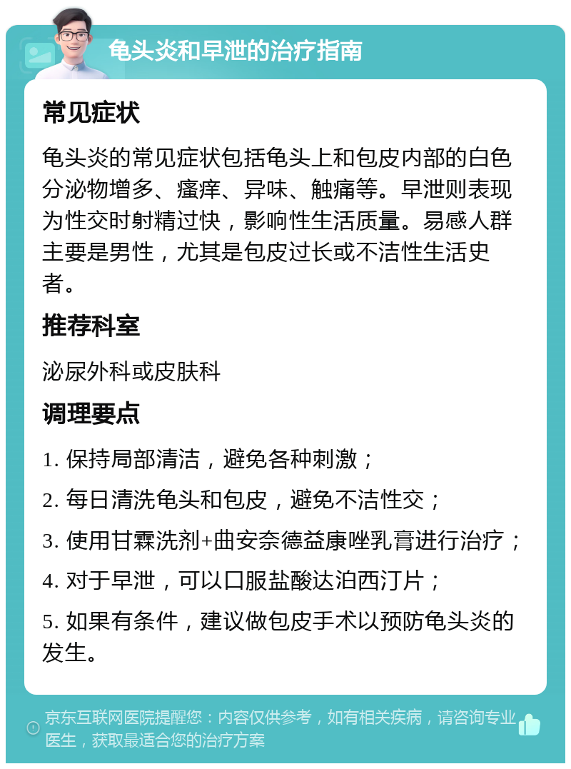 龟头炎和早泄的治疗指南 常见症状 龟头炎的常见症状包括龟头上和包皮内部的白色分泌物增多、瘙痒、异味、触痛等。早泄则表现为性交时射精过快，影响性生活质量。易感人群主要是男性，尤其是包皮过长或不洁性生活史者。 推荐科室 泌尿外科或皮肤科 调理要点 1. 保持局部清洁，避免各种刺激； 2. 每日清洗龟头和包皮，避免不洁性交； 3. 使用甘霖洗剂+曲安奈德益康唑乳膏进行治疗； 4. 对于早泄，可以口服盐酸达泊西汀片； 5. 如果有条件，建议做包皮手术以预防龟头炎的发生。