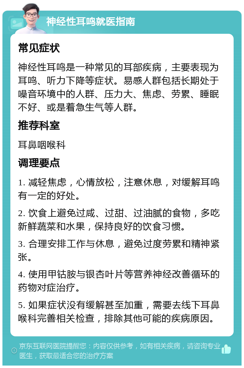 神经性耳鸣就医指南 常见症状 神经性耳鸣是一种常见的耳部疾病，主要表现为耳鸣、听力下降等症状。易感人群包括长期处于噪音环境中的人群、压力大、焦虑、劳累、睡眠不好、或是着急生气等人群。 推荐科室 耳鼻咽喉科 调理要点 1. 减轻焦虑，心情放松，注意休息，对缓解耳鸣有一定的好处。 2. 饮食上避免过咸、过甜、过油腻的食物，多吃新鲜蔬菜和水果，保持良好的饮食习惯。 3. 合理安排工作与休息，避免过度劳累和精神紧张。 4. 使用甲钴胺与银杏叶片等营养神经改善循环的药物对症治疗。 5. 如果症状没有缓解甚至加重，需要去线下耳鼻喉科完善相关检查，排除其他可能的疾病原因。