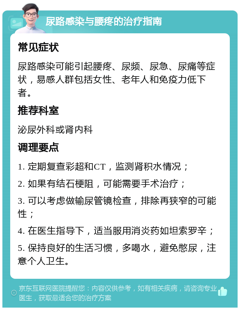 尿路感染与腰疼的治疗指南 常见症状 尿路感染可能引起腰疼、尿频、尿急、尿痛等症状，易感人群包括女性、老年人和免疫力低下者。 推荐科室 泌尿外科或肾内科 调理要点 1. 定期复查彩超和CT，监测肾积水情况； 2. 如果有结石梗阻，可能需要手术治疗； 3. 可以考虑做输尿管镜检查，排除再狭窄的可能性； 4. 在医生指导下，适当服用消炎药如坦索罗辛； 5. 保持良好的生活习惯，多喝水，避免憋尿，注意个人卫生。