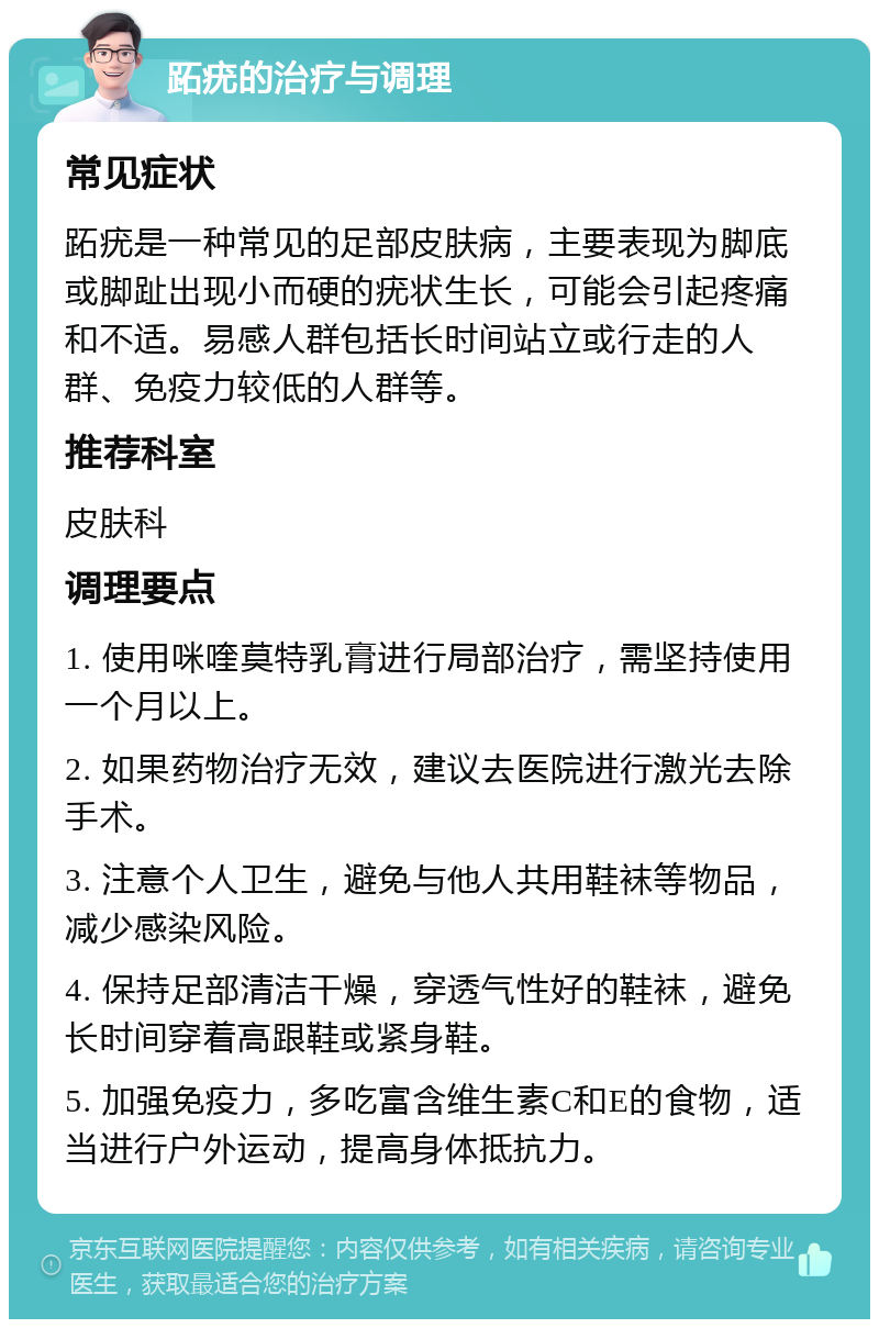 跖疣的治疗与调理 常见症状 跖疣是一种常见的足部皮肤病，主要表现为脚底或脚趾出现小而硬的疣状生长，可能会引起疼痛和不适。易感人群包括长时间站立或行走的人群、免疫力较低的人群等。 推荐科室 皮肤科 调理要点 1. 使用咪喹莫特乳膏进行局部治疗，需坚持使用一个月以上。 2. 如果药物治疗无效，建议去医院进行激光去除手术。 3. 注意个人卫生，避免与他人共用鞋袜等物品，减少感染风险。 4. 保持足部清洁干燥，穿透气性好的鞋袜，避免长时间穿着高跟鞋或紧身鞋。 5. 加强免疫力，多吃富含维生素C和E的食物，适当进行户外运动，提高身体抵抗力。