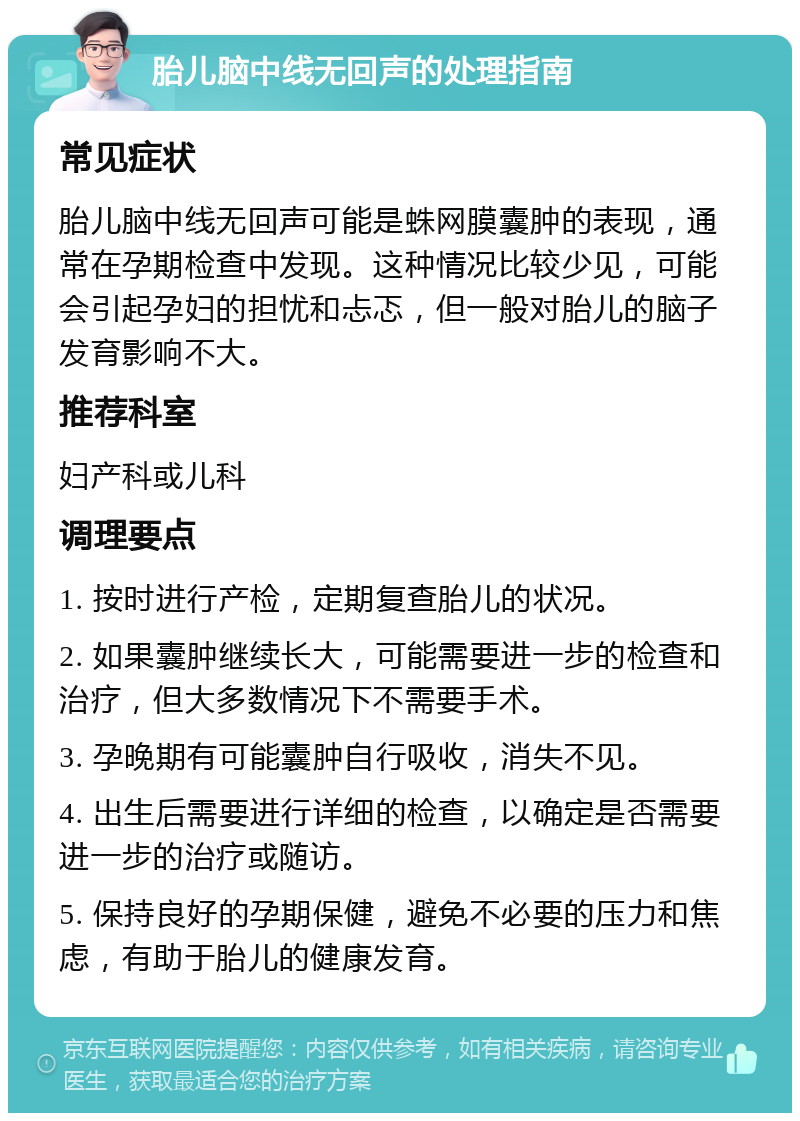 胎儿脑中线无回声的处理指南 常见症状 胎儿脑中线无回声可能是蛛网膜囊肿的表现，通常在孕期检查中发现。这种情况比较少见，可能会引起孕妇的担忧和忐忑，但一般对胎儿的脑子发育影响不大。 推荐科室 妇产科或儿科 调理要点 1. 按时进行产检，定期复查胎儿的状况。 2. 如果囊肿继续长大，可能需要进一步的检查和治疗，但大多数情况下不需要手术。 3. 孕晚期有可能囊肿自行吸收，消失不见。 4. 出生后需要进行详细的检查，以确定是否需要进一步的治疗或随访。 5. 保持良好的孕期保健，避免不必要的压力和焦虑，有助于胎儿的健康发育。