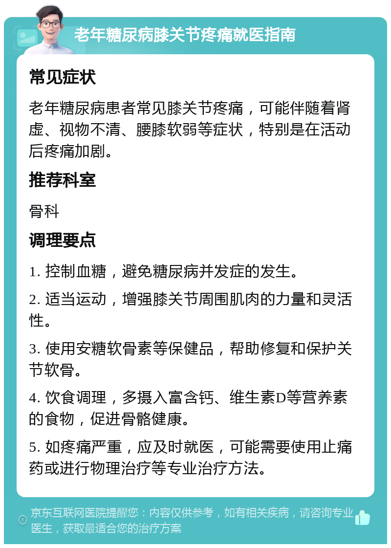 老年糖尿病膝关节疼痛就医指南 常见症状 老年糖尿病患者常见膝关节疼痛，可能伴随着肾虚、视物不清、腰膝软弱等症状，特别是在活动后疼痛加剧。 推荐科室 骨科 调理要点 1. 控制血糖，避免糖尿病并发症的发生。 2. 适当运动，增强膝关节周围肌肉的力量和灵活性。 3. 使用安糖软骨素等保健品，帮助修复和保护关节软骨。 4. 饮食调理，多摄入富含钙、维生素D等营养素的食物，促进骨骼健康。 5. 如疼痛严重，应及时就医，可能需要使用止痛药或进行物理治疗等专业治疗方法。