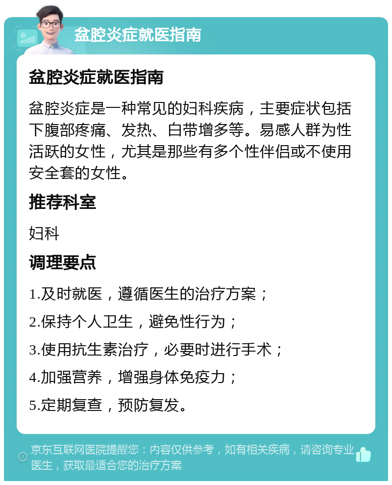 盆腔炎症就医指南 盆腔炎症就医指南 盆腔炎症是一种常见的妇科疾病，主要症状包括下腹部疼痛、发热、白带增多等。易感人群为性活跃的女性，尤其是那些有多个性伴侣或不使用安全套的女性。 推荐科室 妇科 调理要点 1.及时就医，遵循医生的治疗方案； 2.保持个人卫生，避免性行为； 3.使用抗生素治疗，必要时进行手术； 4.加强营养，增强身体免疫力； 5.定期复查，预防复发。