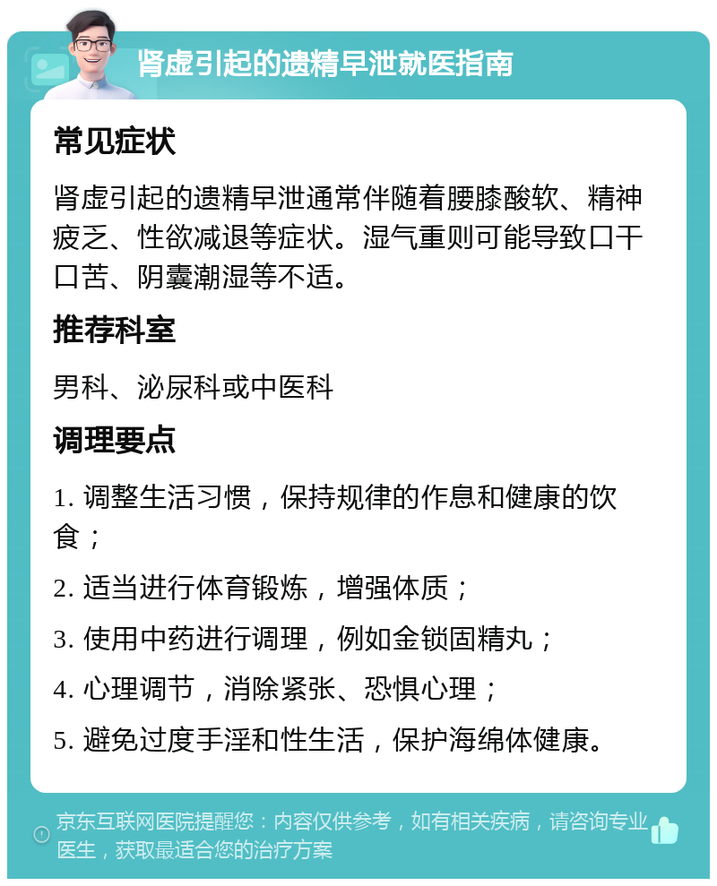 肾虚引起的遗精早泄就医指南 常见症状 肾虚引起的遗精早泄通常伴随着腰膝酸软、精神疲乏、性欲减退等症状。湿气重则可能导致口干口苦、阴囊潮湿等不适。 推荐科室 男科、泌尿科或中医科 调理要点 1. 调整生活习惯，保持规律的作息和健康的饮食； 2. 适当进行体育锻炼，增强体质； 3. 使用中药进行调理，例如金锁固精丸； 4. 心理调节，消除紧张、恐惧心理； 5. 避免过度手淫和性生活，保护海绵体健康。