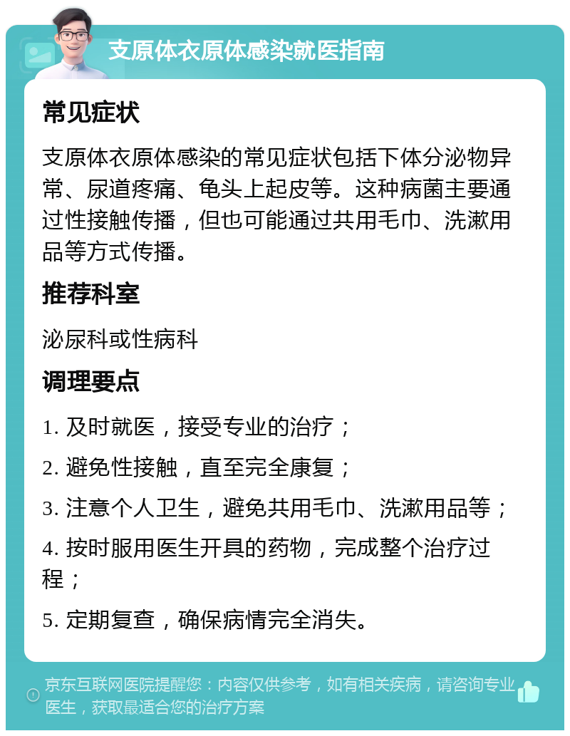 支原体衣原体感染就医指南 常见症状 支原体衣原体感染的常见症状包括下体分泌物异常、尿道疼痛、龟头上起皮等。这种病菌主要通过性接触传播，但也可能通过共用毛巾、洗漱用品等方式传播。 推荐科室 泌尿科或性病科 调理要点 1. 及时就医，接受专业的治疗； 2. 避免性接触，直至完全康复； 3. 注意个人卫生，避免共用毛巾、洗漱用品等； 4. 按时服用医生开具的药物，完成整个治疗过程； 5. 定期复查，确保病情完全消失。