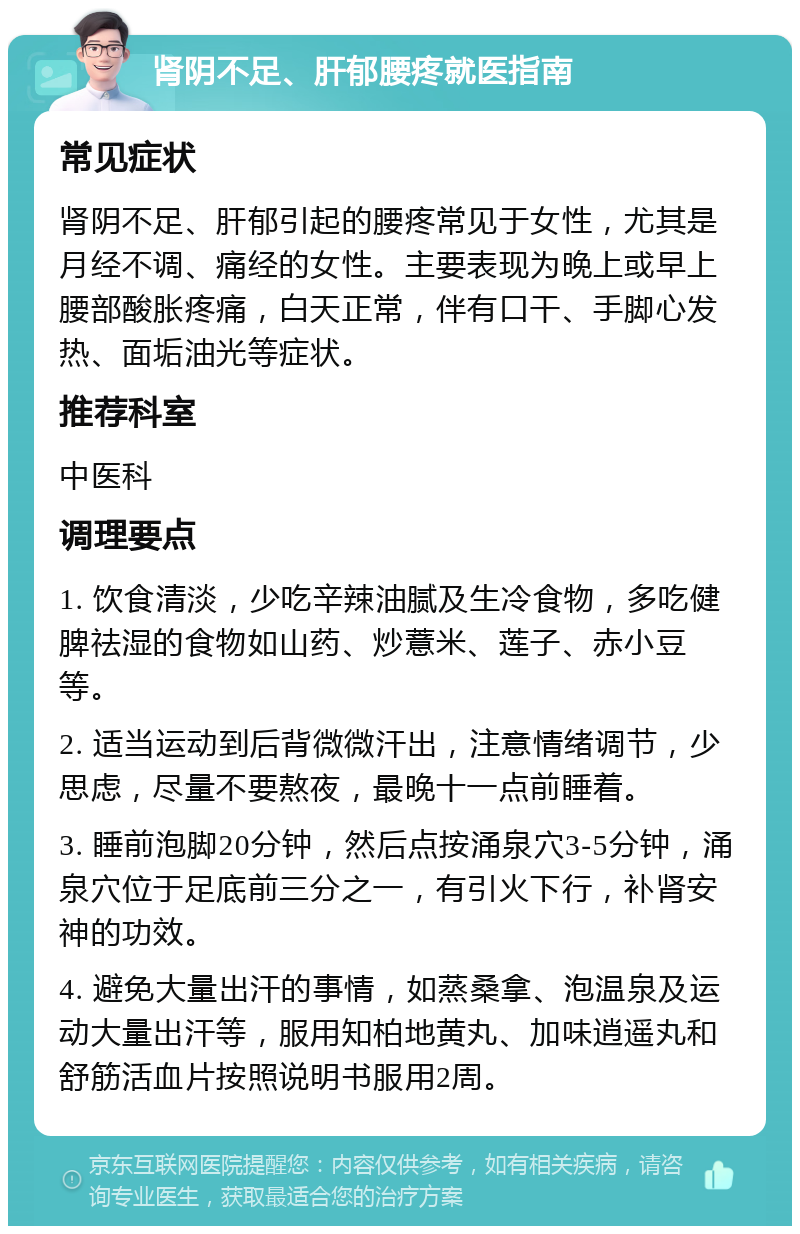 肾阴不足、肝郁腰疼就医指南 常见症状 肾阴不足、肝郁引起的腰疼常见于女性，尤其是月经不调、痛经的女性。主要表现为晚上或早上腰部酸胀疼痛，白天正常，伴有口干、手脚心发热、面垢油光等症状。 推荐科室 中医科 调理要点 1. 饮食清淡，少吃辛辣油腻及生冷食物，多吃健脾祛湿的食物如山药、炒薏米、莲子、赤小豆等。 2. 适当运动到后背微微汗出，注意情绪调节，少思虑，尽量不要熬夜，最晚十一点前睡着。 3. 睡前泡脚20分钟，然后点按涌泉穴3-5分钟，涌泉穴位于足底前三分之一，有引火下行，补肾安神的功效。 4. 避免大量出汗的事情，如蒸桑拿、泡温泉及运动大量出汗等，服用知柏地黄丸、加味逍遥丸和舒筋活血片按照说明书服用2周。