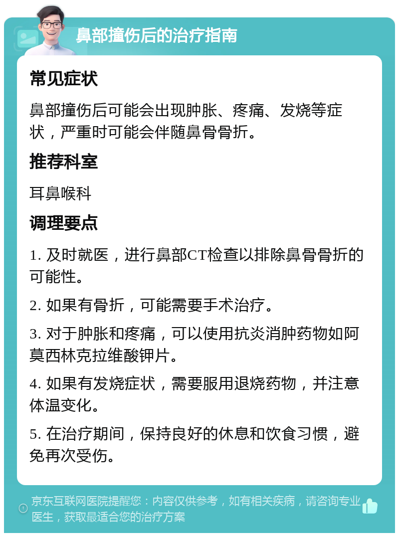 鼻部撞伤后的治疗指南 常见症状 鼻部撞伤后可能会出现肿胀、疼痛、发烧等症状，严重时可能会伴随鼻骨骨折。 推荐科室 耳鼻喉科 调理要点 1. 及时就医，进行鼻部CT检查以排除鼻骨骨折的可能性。 2. 如果有骨折，可能需要手术治疗。 3. 对于肿胀和疼痛，可以使用抗炎消肿药物如阿莫西林克拉维酸钾片。 4. 如果有发烧症状，需要服用退烧药物，并注意体温变化。 5. 在治疗期间，保持良好的休息和饮食习惯，避免再次受伤。