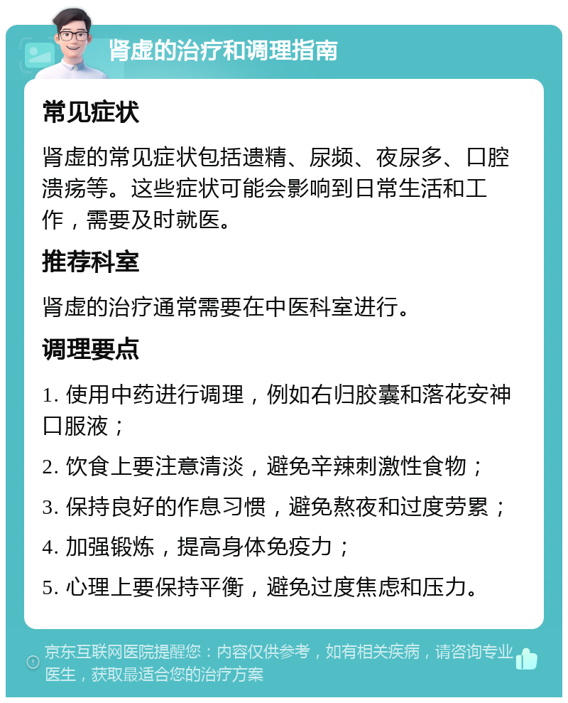 肾虚的治疗和调理指南 常见症状 肾虚的常见症状包括遗精、尿频、夜尿多、口腔溃疡等。这些症状可能会影响到日常生活和工作，需要及时就医。 推荐科室 肾虚的治疗通常需要在中医科室进行。 调理要点 1. 使用中药进行调理，例如右归胶囊和落花安神口服液； 2. 饮食上要注意清淡，避免辛辣刺激性食物； 3. 保持良好的作息习惯，避免熬夜和过度劳累； 4. 加强锻炼，提高身体免疫力； 5. 心理上要保持平衡，避免过度焦虑和压力。