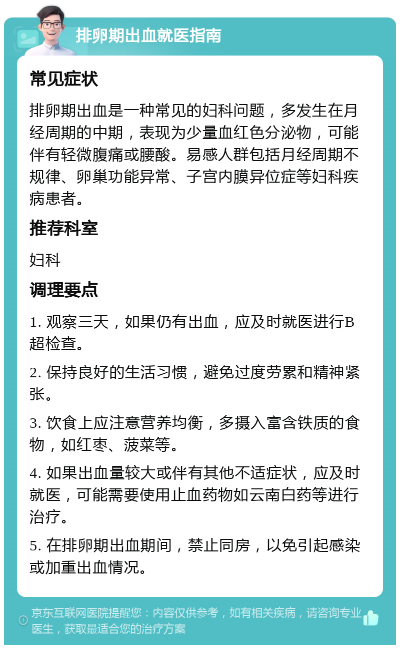 排卵期出血就医指南 常见症状 排卵期出血是一种常见的妇科问题，多发生在月经周期的中期，表现为少量血红色分泌物，可能伴有轻微腹痛或腰酸。易感人群包括月经周期不规律、卵巢功能异常、子宫内膜异位症等妇科疾病患者。 推荐科室 妇科 调理要点 1. 观察三天，如果仍有出血，应及时就医进行B超检查。 2. 保持良好的生活习惯，避免过度劳累和精神紧张。 3. 饮食上应注意营养均衡，多摄入富含铁质的食物，如红枣、菠菜等。 4. 如果出血量较大或伴有其他不适症状，应及时就医，可能需要使用止血药物如云南白药等进行治疗。 5. 在排卵期出血期间，禁止同房，以免引起感染或加重出血情况。